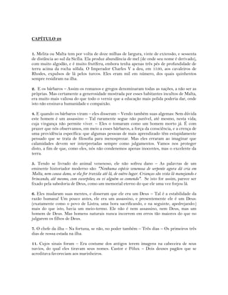 CAPÍTULO 28
1. Melita ou Malta tem por volta de doze milhas de largura, vinte de extensão, e sessenta
de distância ao sul da Sicília. Ela produz abundância de mel (de onde seu nome é derivado),
com muito algodão, e é muito frutífera, embora tenha apenas três pés de profundidade de
terra acima da rocha sólida. O Imperador Charles V a deu, em 1530, aos cavaleiros de
Rhodes, expulsos de lá pelos turcos. Eles eram mil em número, dos quais quinhentos
sempre residiram na ilha.
2. E os bárbaros – Assim os romanos e gregos denominaram todas as nações, a não ser as
próprias. Mas certamente a generosidade mostrada por esses habitantes incultos de Malta,
era muito mais valiosa do que todo o verniz que a educação mais polida poderia dar, onde
isto não ensinava humanidade e compaixão.
4. E quando os bárbaros viram – eles disseram – Vendo também suas algemas: Sem dúvida
este homem é um assassino – Tal raramente segue não punível, até mesmo, nesta vida;
cuja vingança não permite viver. – Eles o tomaram como um homem morto já. É com
prazer que nós observamos, em meio a esses bárbaros, a força da consciência, e a crença de
uma providência específica: que algumas pessoas de mais aprendizado têm estupidamente
pensado que se trata de filosofia para menosprezar. Mas eles erraram ao imaginar que
calamidades devem ser interpretadas sempre como julgamentos. Vamos nos proteger
disto, a fim de que, como eles, nós não condenemos apenas inocentes, mas o excelente da
terra.
5. Tendo se livrado do animal venenoso, ele não sofreu dano – As palavras de um
eminente historiador moderno são: "Nenhuma espécie venenosa de serpente agora dá cria em
Malta, nem causa dano, se ela for trazida até lá, de outro lugar. Crianças são vista lá manejando e
brincando, até mesmo, com escorpiões; eu vi alguém os comendo". Se isto for assim, parece ser
fixado pela sabedoria de Deus, como um memorial eterno do que ele uma vez forjou lá.
6. Eles mudaram suas mentes, e disseram que ele era um Deus – Tal é a estabilidade da
razão humana! Um pouco antes, ele era um assassino, e presentemente ele é um Deus:
(exatamente como o povo de Listra; uma hora sacrificando, e na seguinte, apedrejando:)
mais do que isto, havia um meio-termo. Ele não é nem assassino, nem Deus, mas um
homem de Deus. Mas homens naturais nunca incorrem em erros tão maiores do que no
julgarem os filhos de Deus.
7. O chefe da ilha – Na fortuna, se não, no poder também – Três dias – Os primeiros três
dias de nossa estada na ilha.
11. Cujos sinais foram – Era costume dos antigos terem imagens na cabeceira de seus
navios, do qual eles tiravam seus nomes. Castor e Pólux – Dois deuses pagãos que se
acreditava favoreciam aos marinheiros.
 