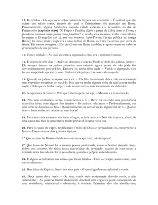 15. Os irmãos – Ou seja, os cristãos, saíram de lá para nos encontrar – É notável que não
existe um relato certo, através do qual o Cristianismo foi plantado em Roma.
Provavelmente, alguns habitantes daquela cidade estavam em Jerusalém no dia de
Pentecostes (capítulo 2:10) "E Frígia e Panfília, Egito e partes da Líbia, junto a Cirene, e
forasteiros romanos, tanto judeus como prosélitos"; e, sendo, eles mesmos, então, convertidos,
levantam o Evangelho até lá, em seu retorno. Apio-Forum [praça pública na antiga
Roma] foi uma cidade cinqüenta e uma milhas de Roma; as Três Tavernas, por volta de
trinta. Ele tomou coragem – Ele viu Cristo em Roma também, e agora esqueceu todas as
preocupações de sua jornada.
16. Com o soldado – Ao qual ele estava algemado, como era o costume romano.
17. E depois de três dias – Dados ao descanso e oração, Paulo o chefe dos judeus, juntos –
Ele sempre buscou os judeus primeiro; mas estando agora preso, ele não pode tão
convenientemente procurá-los. Embora eu tenha feito nada – Vendo-o algemado, eles
teriam suspeitado que ele tivesse. Portanto, ele primeiro renove esta suspeita.
19. Quando os judeus se opuseram a ele – Ela fala ternamente deles, não mencionando
suas repetidas tentativas de matá-lo. Não que eu tenha alguma coisa da qual acusar minha
nação – Não que eu tenha o objetivo de acusar outros, mas meramente me defender.
20. A esperança de Israel – Pelo que Israel espera, ou seja, o Messias e a ressurreição.
21. Nós nem recebemos cartas, concernentes a ti – Deve ter existido uma providência
específica nisto, nem alguns dos irmãos – Os judeus, relataram – Professadamente, em
uma série de discurso, ou fala – Ocasionalmente, na conversação, algum mal de ti – Quanto
deve o freio, então, ter estado em suas bocas!
22. Esta seita nós sabemos, em todo o lugar, se fala contra – Isto não é prova, afinal, de
uma causa má, mas de uma marca muito provável de uma coisa boa.
23. Para os quais ele expôs, testificando o reino de Deus, e persuadindo-os, concernente a
Jesus – Esses eram os dois grandes tópicos:
1º. Que o reino do Messias foi de uma natureza spiritual, não temporal.
2º. Que Jesus de Nazaré foi a mesma pessoa profetizada, como o Senhor daquele reino.
Sobre este assunto, ele tinha tanta necessidade de persuadir, quanto de convencer; a
vontade deles fazendo tão forte resistência, quando o próprio entendimento.
24. E alguns acreditaram nas coisas que foram faladas – Com o coração, assim como, com
o entendimento.
25. Bem falou do Espírito Santo aos seus pais – O que é igualmente aplicável a vocês.
26. Ouça quem deve ouvir – Ou seja, vocês mais certamente deverão ouvir, e não
entenderão – As palavras manifestadamente denotam uma cegueira justa; conseqüente de
uma resistência, intencional e obstinada, à verdade. Primeiro, eles não acreditariam;
 