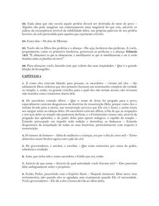 23. Cada alma que não ouvirá aquele profeta deverá ser destruída do meio do povo –
Alguém não pode imaginar um endereçamento mais magistral do que este, advertir os
judeus da conseqüência terrível da infidelidade deles, nas próprias palavras de seu profeta
favorito, do zelo pretendido para aqueles que rejeitaram a Cristo.
24. Esses dias – Os dias do Messias.
25. Vocês são os filhos dos profetas e a aliança – Ou seja, herdeiros das profecias. A vocês,
propriamente, como os primeiros herdeiros, pertencem as profecias e a aliança. Gênesis
12:3 "E abençoarei os que te abençoarem, e amaldiçoarei os que te amaldiçoarem; e em ti serão
benditas todas as famílias da terra".
26. Para abençoar vocês, fazendo com que voltem das suas iniqüidades – Que é a grande
bênção do Evangelho.
CAPÍTULO 4
1. E como eles estavam falando para pessoas, os sacerdotes – vieram até eles – tão
sabiamente Deus ordenou que eles primeiro fizessem um testemunho completo da verdade
no templo, e, então, no grande concílio; para o qual eles não teriam acesso; não tivessem
sido trazidos como criminosos diante dele.
2. Os sacerdotes estando aflitos – Que o nome de Jesus foi pregado para o povo;
especialmente estavam desgostosos da doutrina da ressurreição Dele; porque como eles o
tinham levado para a morte, sua ressurreição provava que Ele era o Justo, e assim trazia
seu sangue sobre as cabeças deles. Os sacerdotes estavam aflitos, a fim de que as ocupações
e serviços deles no templo não pudessem declinar, e o Cristianismo criasse raiz, através da
pregação dos apóstolos, e do poder deles para operar milagres: o capelão do templo –
Estando preocupado em impedir toda sedição e desordem, os Saduceus – Estando
desgostosos da aniquilação de todas as suas doutrinas, particularmente com respeito à
ressurreição.
4. O número de homens – Além de mulheres e crianças, era por volta de cinco mil – Tanto
alimentou nosso Senhor agora com o pão do céu!
5. Os governadores, e anciãos, e escribas – Que eram eminentes por causa do poder,
sabedoria e erudição.
6. Anás, que tinha sido o sumo sacerdote, e Caifás que era, então.
7. Através de que nome – Através de qual autoridade vocês fizeram isto? – Eles pareciam
falar ambiguamente sobre o propósito.
8. Então, Pedro, preenchido com o Espírito Santo – Naquele momento. Deus move seus
instrumentos, não quando eles se agradam, mas exatamente quando Ele vê necessidade.
Vocês governadores – Ele dá a eles a honra devida ao ofício deles.
 
