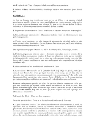 23. E vocês são de Cristo – Sua propriedade, seus súditos, seus membros.
E Cristo é de Deus – Como mediador, ele entrega todos os seus serviços à glória de seu
Pai.
CAPÍTULO 4
1. Que os homens nos considerem como servos de Cristo – A palavra original
propriamente significa tais servos como trabalhadores nos remos, remando embarcações;
e, portanto, sugere as dores que todo ministro fiel leva na obra de seu Senhor. Ó, Deus,
onde estão os ministros para serem encontrados? Senhor, tu sabes.
E despenseiros dos mistérios de Deus – Distribuem as verdades misteriosas do Evangelho.
3. Sim, eu não julgo a mim mesmo – Meu estado final não é para ser determinado por meu
próprio julgamento.
4. Eu não estou consciente, em mim mesmo, de alguma coisa má; ainda assim, eu não
estou, por meio disto, justificado – Eu não dependo disto, como uma justificação suficiente
de mim mesmo na consideração de Deus.
Mas aquele que me julga é o Senhor – Através da sentença dele, eu fico de pé, ou caio.
5. Portanto, julgue nada antes do tempo – Apontado para julgar todos os homens. Até a
vinda do Senhor, quem, com o objetivo de fazer um julgamento justo, que do contrário
seria impossível, irá tanto trazer à luz as coisas que estão agora encobertas com escuridão
impenetrável, quanto manifestar as mais secretas fontes de ação, os princípios e intenções
de cada coração.
E, então, cada um – Cada mordomo fiel, terá louvor de Deus.
6. Essas coisas – Mencionadas em (I Corintios 1:10, etc) "Rogo-vos, porém, irmãos, pelo
nome de nosso Senhor Jesus Cristo, que digais todos uma mesma coisa, e que não haja entre vós
dissensões; antes sejais unidos em um mesmo pensamento e em um mesmo parecer". Eu tenho uma
figura muito óbvia transferida a mim mesmo e Apolo – E Cefas, em vez de nomear aqueles
pregadores específicos em Corinto, aos quais vocês estão tão afetuosamente ligados.
Para que vocês possam aprender por nós – Do que tem sido dito concernente a nós, que,
por mais eminentes que sejamos, somos meros instrumentos nas mãos de Deus. Não
pensar de homem algum acima do que está aqui escrito – Ou acima do que as Escrituras
autorizam (I Corintios 3:7) "Por isso, nem o que planta é alguma coisa, nem o que rega, mas
Deus, que dá o crescimento".
7. Quem te faz diferir – Quer nos dons ou graças.
Se tu não recebeste isto – Como se tu tiveste isto originalmente de ti mesmo.
8. Agora vocês estão cheios – Os Corintios abundaram com dons espirituais; e, assim, os
apóstolos: mas os apóstolos, através de contínua necessidade e sofrimentos, foram
preservados da autocomplacência. Os Corintios sofrendo nada, e tendo plenitude de todas
as coisas, estavam satisfeitos e aplaudiam a si mesmos; e eles eram igualmente crianças
que, estando engrandecidas no mundo, desdenham seus pais pobres. Agora vocês estão
cheios, diz o apóstolo, em uma bonita gradação, vocês estão ricos, vocês têm reinado como
 