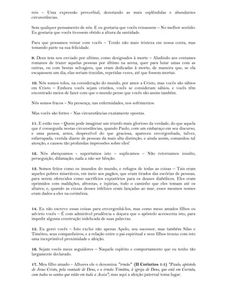 reis – Uma expressão proverbial, denotando as mais esplêndidas e abundantes
circunstâncias.
Sem qualquer pensamento de nós. E eu gostaria que vocês reinassem – No melhor sentido:
Eu gostaria que vocês tivessem obtido a altura da santidade.
Para que possamos reinar com vocês – Tendo não mais tristeza em nossa conta, mas
tomando parte na sua felicidade.
9. Deus tem nos enviado por ultimo, como designados à morte – Aludindo aos costumes
romanos de trazer aquelas pessoas por último na arena, quer para lutar umas com as
outras, ou com bestas selvagens, que eram dedicadas à morte; de maneira que, se ela
escapassem um dia, elas seriam trazidas, repetidas vezes, até que fossem mortas.
10. Nós somos tolos, na consideração do mundo, por amor a Cristo, mas vocês são sábios
em Cristo – Embora vocês sejam cristãos, vocês se consideram sábios; e vocês têm
encontrado meios de fazer com que o mundo pense que vocês são assim também.
Nós somos fracos – Na presença, nas enfermidades, nos sofrimentos.
Mas vocês são fortes – Nas circunstâncias exatamente opostas.
11. E estão nus – Quem pode imaginar um triunfo mais glorioso da verdade, do que aquela
que é conseguida nestas circunstâncias, quando Paulo, com um embaraço em seu discurso,
e uma pessoa, antes, desprezível do que graciosa, apareceu envergonhada, talvez,
esfarrapada, vestida diante de pessoas da mais alta distinção, e ainda assim, comandou tal
atenção, e causou tão profundas impressões sobre eles!
12. Nós abençoamos - suportamos isto – suplicamos – Não retornamos insulto,
perseguição, difamação; nada a não ser bênção.
13. Somos feitos como os imundos do mundo, e refugos de todas as coisas – Tais eram
aqueles pobres miseráveis, em meio aos pagãos, que eram tirados das escórias de pessoas,
para serem oferecidos como sacrifícios expiatórios para os deuses diabólicos. Eles eram
oprimidos com maldições, afrontas, e injúrias, todo o caminho que eles tomam até os
altares; e, quando as cinzas desses infelizes eram lançadas ao mar, esses mesmos nomes
eram dados a eles na cerimônia.
14. Eu não escrevo essas coisas para envergonhá-los, mas como meus amados filhos eu
advirto vocês – É com admirável prudência e doçura que o apóstolo acrescenta isto, para
impedir alguma construção indelicada de suas palavras.
15. Eu gerei vocês – Isto exclui não apenas Apolo, seu sucessor, mas também Silas e
Timóteo, seus companheiros; e a relação entre o pai espiritual e seus filhos trouxe com isto
uma inexprimível proximidade e afeição.
16. Sejam vocês meus seguidores – Naquele espírito e comportamento que eu tenho tão
largamente declarado.
17. Meu filho amado – Alhures ele o denomina "irmão" (II Corintios 1:1) "Paulo, apóstolo
de Jesus Cristo, pela vontade de Deus, e o irmão Timóteo, à igreja de Deus, que está em Corinto,
com todos os santos que estão em toda a Acaia"; mas aqui a afeição paternal toma lugar.
 