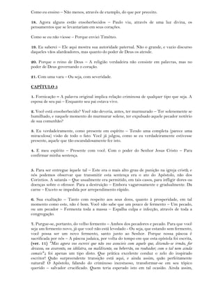Como eu ensino – Não menos, através de exemplo, do que por preceito.
18. Agora alguns estão ensoberbecidos – Paulo viu, através de uma luz divina, os
pensamentos que se levantariam em seus corações.
Como se eu não viesse – Porque enviei Timóteo.
19. Eu saberei – Ele aqui mostra sua autoridade paternal. Não o grande, e vazio discurso
daqueles vãos alardeadores, mas quanto do poder de Deus os atende.
20. Porque o reino de Deus – A religião verdadeira não consiste em palavras, mas no
poder de Deus governando o coração.
21. Com uma vara – Ou seja, com severidade.
CAPÍTULO 5
1. Fornicação – A palavra original implica relação criminosa de qualquer tipo que seja. A
esposa de seu pai – Enquanto seu pai estava vivo.
2. Você está ensoberbecido? Você não deveria, antes, ter murmurado – Ter solenemente se
humilhado, e naquele momento do murmurar solene, ter expulsado aquele pecador notório
de sua comunhão?
3. Eu verdadeiramente, como presente em espírito – Tendo uma completa (parece uma
miraculosa) visão de todo o fato. Você já julgou, como se eu verdadeiramente estivesse
presente, aquele que tão escandalosamente fez isto.
4. E meu espírito – Presente com você. Com o poder do Senhor Jesus Cristo – Para
confirmar minha sentença.
5. Para ser entregue àquele tal – Este era o mais alto grau de punição na igreja cristã; e
nós podemos observar que transmitir esta sentença era o ato do Apóstolo, não dos
Corintios. A satanás – Que usualmente era permitido, em tais casos, para infligir dores ou
doenças sobre o ofensor. Para a destruição – Embora vagarosamente e gradualmente. Da
carne – Exceto se impedida por arrependimento rápido.
6. Sua exaltação – Tanto com respeito aos seus dons, quanto à prosperidade, em tal
momento como este, não é bom. Você não sabe que um pouco de fermento – Um pecado,
ou um pecador – Fermenta toda a massa – Espalha culpa e infecção, através de toda a
congregação.
7. Purgue-se, portanto, do velho fermento – Ambos dos pecadores e pecado. Para que você
seja um fermento novo, já que você não está levedado - Ou seja, que estando sem fermento,
você possa ser um novo fermento, santo junto ao Senhor. Porque nossa páscoa é
sacrificada por nós – A páscoa judaica, por volta do tempo em que esta epístola foi escrita,
(ver. 11) "Mas agora vos escrevi que não vos associeis com aquele que, dizendo-se irmão, for
devasso, ou avarento, ou idólatra, ou maldizente, ou beberrão, ou roubador; com o tal nem ainda
comais".; foi apenas um tipo disto. Que prática excelente conduz o zelo do inspirado
escritor! Quão surpreendente transição está aqui, e ainda assim, quão perfeitamente
natural! O Apóstolo, falando do criminoso incestuoso, transformar-se em seu tópico
querido – salvador crucificado. Quem teria esperado isto em tal ocasião. Ainda assim,
 