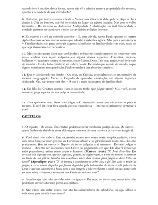 quando isto é trazido, desta forma, quem não vê e admira tanto a propriedade do assunto,
quanto a delicadeza de sua introdução?
8. Portanto, que mantenhamos a festa – Vamos nos alimentar dele, pela fé. Aqui a clara
alusão à Ceia do Senhor, que foi instituída no lugar da páscoa judaica. Não com o velho
fermento – Do ateísmo ou Judaísmo. Malignidade é obstinação no mal. Sinceridade e
verdade parecem ser aqui para o todo da verdadeira religião interior.
9. Eu escrevi a você na epístola anterior – E, sem dúvida, tanto Paulo quanto os outros
Apóstolos escreveram muitas coisas que não são existentes agora. Não para a convivência
– Familiaridade; não para contrair alguma intimidade ou familiaridade com eles, mais do
que seja absolutamente necessária.
10. Mas eu não quero dizer que você poderia refrear-se completamente de conversar com
ateus, embora eles sejam culpados em alguns desses aspectos. Avarentos, vorazes,
idólatras – Pecadores contra si mesmos, seu próximo, Deus. Por que, então, você deve sair
do mundo – Então, todo comércio civil deve cessar. De modo que saindo do mundo, o que
alguns consideram uma perfeição, Paulo considera um absurdo completo.
11. Que é considerado um irmão – Ou seja, um Cristão, especialmente, se um membro da
mesma congregação. Voraz – Culpado de opressão, exortação, ou alguma injustiça
declarada. Não, não coma com eles – O que é o mais baixo grau de familiaridade.
12. Eu falo dos Cristãos apenas. Para o que eu tenho que julgar ateus? Mas, você, assim
como eu, julga aqueles de sua própria comunidade.
13. Eles que estão sem Deus irão julgar – O sentenciar esses que ele reservou para si
mesmo. E você irá tirar fora aquela pessoa pecaminosa – Isto necessariamente pertence a
você.
CAPÍTULO 6
1. O injusto – Os ateus. Um cristão poderia esperar nenhuma justiça desses. Os santos –
quem facilmente decidiria essas diferenças menores de uma maneira privativa e amigável.
2. Você ainda não sabe – Esta expressão ocorre seis vezes neste simples capítulo, e isto
com uma força peculiar; porque os Corintios sabiam e se glorificavam nisto, mas eles não
praticavam. Que os santos – Depois de terem julgado a si mesmos. Deverão julgar o
mundo – Deverão ser assessores com Cristo no julgamento em que Ele deverá condenar
todo pecaminoso, assim como anjos e homens. (Mateus 19:28) "E Jesus disse-lhes: Em
verdade vos digo que vós, que me seguistes, quando, na regeneração, o Filho do homem se assentar
no trono da sua glória, também vos assentareis sobre doze tronos, para julgar as doze tribos de
Israel" (Apocalipse 20:4) "E vi tronos; e assentaram-se sobre eles, e foi-lhes dado o poder de
julgar; e vi as almas daqueles que foram degolados pelo testemunho de Jesus, e pela palavra de
Deus, e que não adoraram a besta, nem a sua imagem, e não receberam o sinal em suas testas nem
em suas mãos; e viveram, e reinaram com Cristo durante mil anos".
4. Aqueles que não são considerados na igreja – Ou seja, os ateus que, como tais, não
poderiam ser considerados junto aos cristãos.
5. Não existe um entre vocês, que são tais admiradores da sabedoria, ou seja, sábios o
suficiente para decidir tais causas?
 