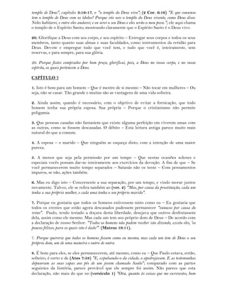 templo de Deus", capítulo 3:16-17, e "o templo do Deus vivo"; (2 Cor. 6:16) "E que consenso
tem o templo de Deus com os ídolos? Porque vós sois o templo do Deus vivente, como Deus disse:
Neles habitarei, e entre eles andarei; e eu serei o seu Deus e eles serão o meu povo."; ele aqui chama
o templo de o Espírito Santo; mostrando claramente que o Espírito Santo é o Deus vivo.
20. Glorifique a Deus com seu corpo, e seu espírito – Entregar seus corpos e todos os seus
membros, tanto quanto suas almas e suas faculdades, como instrumentos da retidão para
Deus. Devote e empregue tudo que você tem, e tudo que você é, inteiramente, sem
reservas, e para sempre, para sua glória.
20. Porque fostes comprados por bom preço; glorificai, pois, a Deus no vosso corpo, e no vosso
espírito, os quais pertencem a Deus.
CAPÍTULO 7
1. Isto é bom para um homem – Que é mestre de si mesmo – Não tocar em mulheres – Ou
seja, não se casar. Tão grande e muitas são as vantagens de uma vida solteira.
2. Ainda assim, quando é necessário, com o objetivo de evitar a fornicação, que todo
homem tenha sua própria esposa. Sua própria – Porque o cristianismo não permite
poligamia.
3. Que pessoas casadas não fantasiem que existe alguma perfeição em viverem umas com
as outras, como se fossem descasadas. O débito – Esta leitura antiga parece muito mais
natural do que a comum.
4. A esposa – o marido – Que ninguém se esqueça disto, com a intenção de uma maior
pureza.
5. A menos que seja pela permissão por um tempo – Que nestas ocasiões solenes e
especiais vocês possam dar-se inteiramente aos exercícios da devoção. A fim de que – Se
você permanecerem muito tempo separados – Satanás não os tente – Com pensamentos
impuros, se não, ações também.
6. Mas eu digo isto – Concernente a sua separação, por um tempo, e vindo morar juntos
novamente. Talvez, ele se refira também ao (ver. 2) "Mas, por causa da prostituição, cada um
tenha a sua própria mulher, e cada uma tenha o seu próprio marido".
7. Porque eu gostaria que todos os homens estivessem nisto como eu – Eu gostaria que
todos os crentes que estão agora descasados pudessem permanecer "eunucos por causa do
reino". Paulo, tendo testado a doçura desta liberdade, desejava que outros desfrutassem
dela, assim como ele mesmo. Mas cada um tem seu próprio dom de Deus – De acordo com
a declaração de nosso Senhor: "Todos os homens não podem receber isto dizendo, exceto eles, 'os
poucos felizes, para os quais isto é dado'". (Mateus 19:11).
7. Porque quereria que todos os homens fossem como eu mesmo; mas cada um tem de Deus o seu
próprio dom, um de uma maneira e outro de outra.
8. É bom para eles, se eles permanecerem, até mesmo, como eu – Que Paulo estava, então,
solteiro, é certo e de (Atos 7:58) "E, expulsando-o da cidade, o apedrejavam. E as testemunhas
depuseram as suas capas aos pés de um jovem chamado Saulo"; comparado com as partes
seguintes da história, parece provável que ele sempre foi assim. Não parece que esta
declaração, não mais do que no (versículo 1) "Ora, quanto às coisas que me escrevestes, bom
 