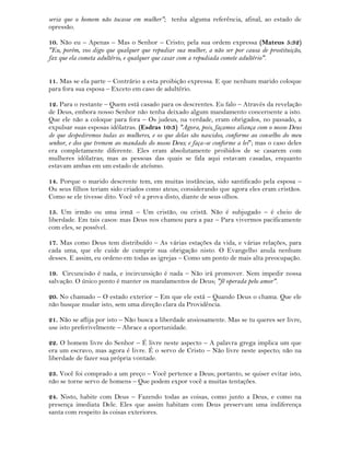 seria que o homem não tocasse em mulher"; tenha alguma referência, afinal, ao estado de
opressão.
10. Não eu – Apenas – Mas o Senhor – Cristo; pela sua ordem expressa (Mateus 5:32)
"Eu, porém, vos digo que qualquer que repudiar sua mulher, a não ser por causa de prostituição,
faz que ela cometa adultério, e qualquer que casar com a repudiada comete adultério".
11. Mas se ela parte – Contrário a esta proibição expressa. E que nenhum marido coloque
para fora sua esposa – Exceto em caso de adultério.
12. Para o restante – Quem está casado para os descrentes. Eu falo – Através da revelação
de Deus, embora nosso Senhor não tenha deixado algum mandamento concernente a isto.
Que ele não a coloque para fora – Os judeus, na verdade, eram obrigados, no passado, a
expulsar suas esposas idólatras. (Esdras 10:3) "Agora, pois, façamos aliança com o nosso Deus
de que despediremos todas as mulheres, e os que delas são nascidos, conforme ao conselho do meu
senhor, e dos que tremem ao mandado do nosso Deus; e faça-se conforme a lei"; mas o caso deles
era completamente diferente. Eles eram absolutamente proibidos de se casarem com
mulheres idólatras; mas as pessoas das quais se fala aqui estavam casadas, enquanto
estavam ambas em um estado de ateísmo.
14. Porque o marido descrente tem, em muitas instâncias, sido santificado pela esposa –
Ou seus filhos teriam sido criados como ateus; considerando que agora eles eram cristãos.
Como se ele tivesse dito. Você vê a prova disto, diante de seus olhos.
15. Um irmão ou uma irmã – Um cristão, ou cristã. Não é subjugado – é cheio de
liberdade. Em tais casos: mas Deus nos chamou para a paz – Para vivermos pacificamente
com eles, se possível.
17. Mas como Deus tem distribuído – As várias estações da vida, e várias relações, para
cada uma, que ele cuide de cumprir sua obrigação nisto. O Evangelho anula nenhum
desses. E assim, eu ordeno em todas as igrejas – Como um ponto de mais alta preocupação.
19. Circuncisão é nada, e incircunsição é nada – Não irá promover. Nem impedir nossa
salvação. O único ponto é manter os mandamentos de Deus; "fé operada pelo amor".
20. No chamado – O estado exterior – Em que ele está – Quando Deus o chama. Que ele
não busque mudar isto, sem uma direção clara da Providência.
21. Não se aflija por isto – Não busca a liberdade ansiosamente. Mas se tu queres ser livre,
use isto preferivelmente – Abrace a oportunidade.
22. O homem livre do Senhor – É livre neste aspecto – A palavra grega implica um que
era um escravo, mas agora é livre. É o servo de Cristo – Não livre neste aspecto; não na
liberdade de fazer sua própria vontade.
23. Você foi comprado a um preço – Você pertence a Deus; portanto, se quiser evitar isto,
não se torne servo de homens – Que podem expor você a muitas tentações.
24. Nisto, habite com Deus – Fazendo todas as coisas, como junto a Deus, e como na
presença imediata Dele. Eles que assim habitam com Deus preservam uma indiferença
santa com respeito às coisas exteriores.
 