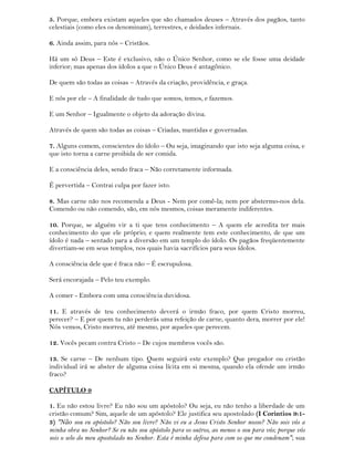 5. Porque, embora existam aqueles que são chamados deuses – Através dos pagãos, tanto
celestiais (como eles os denominam), terrestres, e deidades infernais.
6. Ainda assim, para nós – Cristãos.
Há um só Deus – Este é exclusivo, não o Único Senhor, como se ele fosse uma deidade
inferior; mas apenas dos ídolos a que o Único Deus é antagônico.
De quem são todas as coisas – Através da criação, providência, e graça.
E nós por ele – A finalidade de tudo que somos, temos, e fazemos.
E um Senhor – Igualmente o objeto da adoração divina.
Através de quem são todas as coisas – Criadas, mantidas e governadas.
7. Alguns comem, conscientes do ídolo – Ou seja, imaginando que isto seja alguma coisa, e
que isto torna a carne proibida de ser comida.
E a consciência deles, sendo fraca – Não corretamente informada.
É pervertida – Contrai culpa por fazer isto.
8. Mas carne não nos recomenda a Deus - Nem por comê-la; nem por abstermo-nos dela.
Comendo ou não comendo, são, em nós mesmos, coisas meramente indiferentes.
10. Porque, se alguém vir a ti que tens conhecimento – A quem ele acredita ter mais
conhecimento do que ele próprio; e quem realmente tem este conhecimento, de que um
ídolo é nada – sentado para a diversão em um templo do ídolo. Os pagãos freqüentemente
divertiam-se em seus templos, nos quais havia sacrifícios para seus ídolos.
A consciência dele que é fraca não – É escrupulosa.
Será encorajada – Pelo teu exemplo.
A comer - Embora com uma consciência duvidosa.
11. E através de teu conhecimento deverá o irmão fraco, por quem Cristo morreu,
perecer? – E por quem tu não perderás uma refeição de carne, quanto dera, morrer por ele!
Nós vemos, Cristo morreu, até mesmo, por aqueles que perecem.
12. Vocês pecam contra Cristo – De cujos membros vocês são.
13. Se carne – De nenhum tipo. Quem seguirá este exemplo? Que pregador ou cristão
individual irá se abster de alguma coisa lícita em si mesma, quando ela ofende um irmão
fraco?
CAPÍTULO 9
1. Eu não estou livre? Eu não sou um apóstolo? Ou seja, eu não tenho a liberdade de um
cristão comum? Sim, aquele de um apóstolo? Ele justifica seu apostolado (I Corintios 9:1-
3) "Não sou eu apóstolo? Não sou livre? Não vi eu a Jesus Cristo Senhor nosso? Não sois vós a
minha obra no Senhor? Se eu não sou apóstolo para os outros, ao menos o sou para vós; porque vós
sois o selo do meu apostolado no Senhor. Esta é minha defesa para com os que me condenam"; sua
 