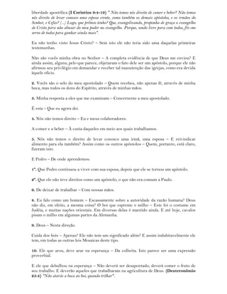 liberdade apostólica (I Corintios 9:4-19) " Não temos nós direito de comer e beber? Não temos
nós direito de levar conosco uma esposa crente, como também os demais apóstolos, e os irmãos do
Senhor, e Cefas? (...) Logo, que prêmio tenho? Que, evangelizando, proponha de graça o evangelho
de Cristo para não abusar do meu poder no evangelho. Porque, sendo livre para com todos, fiz-me
servo de todos para ganhar ainda mais".
Eu não tenho visto Jesus Cristo? – Sem isto ele não teria sido uma daquelas primeiras
testemunhas.
Não são vocês minha obra no Senhor – A completa evidência de que Deus me enviou? E
ainda assim, alguns, pelo que parece, objetaram o fato dele ser um apóstolo, porque ele não
afirmou seu privilégio em demandar e receber tal manutenção das igrejas, como era devida
àquele oficio.
2. Vocês são o selo do meu apostolado – Quem recebeu, não apenas fé, através de minha
boca, mas todos os dons do Espírito, através de minhas mãos.
3. Minha resposta a eles que me examinam – Concernente a meu apostolado.
É esta – Que eu agora dei.
4. Nós não temos direito – Eu e meus colaboradores.
A comer e a beber – À custa daqueles em meio aos quais trabalhamos.
5. Nós não temos o direito de levar conosco uma irmã, uma esposa – E reivindicar
alimento para ela também? Assim como os outros apóstolos – Quem, portanto, está claro,
fizeram isto.
E Pedro – De onde aprendemos:
1º. Que Pedro continuou a viver com sua esposa, depois que ele se tornou um apóstolo.
2º. Que ele não teve direitos como um apóstolo, o que não era comum a Paulo.
6. De deixar de trabalhar – Com nossas mãos.
8. Eu falo como um homem – Escassamente sobre a autoridade da razão humana? Deus
não diz, em efeito, a mesma coisa? O boi que espreme o milho – Este foi o costume em
Judéia, e muitas nações orientais. Em diversas delas é mantido ainda. E até hoje, cavalos
pisam o milho em algumas partes da Alemanha.
9. Deus – Nesta direção.
Cuida dos bois – Apenas? Ele não tem um significado além? E assim indubitavelmente ele
tem, em todas as outras leis Mosaicas deste tipo.
10. Ele que arou, deve arar na esperança – Da colheita. Isto parece ser uma expressão
proverbial.
E ele que debulhou na esperança – Não deverá ser desapontado; deverá comer o fruto de
seu trabalho. E deverão aqueles que trabalharam na agricultura de Deus. (Deuteronômio
25:4) "Não atarás a boca ao boi, quando trilhar".
 