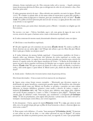 obstante, foram rejeitados por ele. Eles estavam todos sob a nuvem. – Aquele eminente
toque da presença gloriosa de Deus, que os abrigavam do calor do sol, durante o dia, e lhes
dava luz, pela noite.
E todos passaram através do mar – Deus abrindo um caminho, em meio às águas. (Êxodo
13:21) "E o Senhor ia adiante deles, de dia numa coluna de nuvem para os guiar pelo caminho, e
de noite numa coluna de fogo para os iluminar, para que caminhassem de dia e de noite". Êxodo
14:22 "E os filhos de Israel entraram pelo meio do mar em seco; e as águas foram-lhes como muro
à sua direita e à sua esquerda".
2. E todos foram, por assim dizer, batizados junto a Moisés – iniciados na religião que ele
lhes ensinou.
Na nuvem e no mar – Talvez, borrifado, aqui e ali, com gotas de água do mar ou de
nuvem, através dos quais o batismo seria o mais evidentemente significado.
3. E todos comeram do mesmo maná, denominado alimento espiritual, como era típico:
1º. De Cristo e seus benefícios espirituais.
2º. Do pão sagrado que nós comemos em sua mesa. (Êxodo 16:15) "E, vendo-a os filhos de
Israel, disseram uns aos outros: Que é isto? Porque não sabiam o que era. Disse-lhes pois Moisés:
Este é o pão que o Senhor vos deu para comer".
4. E todos beberam da mesma bebida espiritual – Característico simbólico de Cristo e
daquele cálice que bebemos. Porque eles beberam da rocha espiritual ou oculta, cuja
correnteza maravilhosa os seguiu em suas diversas jornadas, por muitos anos, através do
deserto. E aquela rocha foi uma figura manifesta de Cristo – A Rocha da Eternidade, de
quem seu povo deriva aquelas correntezas de bênçãos que os seguiu, através de todo este
deserto. Êxodo 17:6 "Eis que eu estarei ali diante de ti sobre a rocha, em Horebe, e tu ferirás a
rocha, e dela sairão águas e o povo beberá. E Moisés assim o fez, diante dos olhos dos anciãos de
Israel".
5. Ainda assim – Embora eles tivessem tantos sinais da presença divina.
Eles foram derrotados – Com as mais terríveis marcas do seu desprazer.
6. Agora estas coisas foram nossos exemplos – Mostrando que devemos esperar se,
desfrutando de iguais benefícios, cometermos pecados iguais. Os benefícios são colocados
na mesma ordem como por Moisés em Êxodos; os pecados e punições em uma ordem
diferente; os desejos diabólicos, primeiro, como sendo o alicerce de todos; a seguir, a
idolatria (I Corintios 10:7, 14) "Não vos façais, pois, idólatras, como alguns deles, conforme
está escrito: O povo assentou-se a comer e a beber, e levantou-se para folgar". "Portanto, meus
amados, fugi da idolatria"; então, fornicação, que usualmente a acompanha (I Corintios
10:8) " E não nos prostituamos, como alguns deles fizeram; e caíram num dia vinte e três mil"; a
tentação e murmuração contra Deus, nos versos seguintes.
E eles desejaram – Carne, apesar do maná (Números 11:4) "E o vulgo, que estava no meio
deles, veio a ter grande desejo; pelo que os filhos de Israel tornaram a chorar, e disseram: Quem nos
dará carne a comer?".
7. Nem sejam vocês idólatras – E assim, "nem murmurem" (I Corintios 10:10) " E puseram
as suas armas na casa do seu deus, e a sua cabeça afixaram na casa de Dagom". As outras
precauções são dadas na primeira pessoa; mas essas, na segunda. E com o que propriedade
 