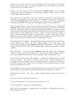 primorosa ele varia de pessoa! Teria sido impróprio dizer: Nem sejamos nós idólatras;
porque ele mesmo não estava em perigo de idolatria; nem provavelmente de murmurar
contra Cristo, ou a providência divina.
Brincar – Ou seja, dançar, em honra do ídolo deles (Êxodo 32:6) "E no dia seguinte
madrugaram, e ofereceram holocaustos, e trouxeram ofertas pacíficas; e o povo assentou-se a comer
e a beber; depois se levantou a folgar".
8. E caíram, em um dia, vinte e três mil – Além dos príncipes que foram mais tarde
enforcados, e um daqueles que os juizes matou, de maneira que lá morreram ao todo vinte
e quatro mil (Números 25:1, 9) "E Israel deteve-se em Sitim e o povo começou a prostituir-se
com as filhas dos moabitas". "E os que morreram daquela praga foram vinte e quatro mil".
9. Nem tentemos Cristo – Através de nossa descrença. Paulo enumera cinco benefícios (I
Corintios 10:1-4) "Ora, irmãos, não quero que ignoreis que nossos pais estiveram todos debaixo
da nuvem, e todos passaram pelo mar. E todos foram batizados em Moisés, na nuvem e no mar, E
todos comeram de uma mesma comida espiritual, E beberam todos de uma mesma bebida espiritual,
porque bebiam da pedra espiritual que os seguia; e a pedra era Cristo"; dos quais, o quarto e
quinto estavam estritamente ligados; e cinco pecados, o quarto e quinto deles estavam
igualmente unidos. Ao falar do quinto benefício, ele expressamente menciona Cristo; e em
falar no quarto pecado, ele mostra que ele foi cometido contra Cristo.
Como alguns deles o tentaram – Este pecado das pessoas foi peculiarmente contra Cristo;
porque quando eles tinham, há tanto, bebido daquela rocha, ainda assim, eles
murmuraram, pela falta de água. (Números 21:4 etc.) "Então partiram do monte Hor, pelo
caminho do Mar Vermelho, a rodear a terra de Edom; porém a alma do povo angustiou-se naquele
caminho".
10. O destruidor – O anjo destruidor (Números 14:1, 36) "Então toda a congregação
levantou a sua voz; e o povo chorou naquela noite". "E os homens que Moisés mandara a espiar a
terra, e que, voltando, fizeram murmurar toda a congregação contra ele, infamando a terra".
11. Em que os fins dos séculos estão chegando – A expressão tem grande força. Todas as
coisas se juntam, e vêm para um momento decisivo, sob a última dispensação do
Evangelho; tantos os benefícios quanto os perigos; punições e recompensas. Permanece
que Cristo vem como um vingador e juiz. E até mesmo essas finalidades incluem os vários
períodos, sucedendo um ao outro.
12. A tradução comum transcorre assim: Que aquele que pensa, fique de pé; mas a palavra
traduzida pensa, mais certamente fortalece, preferivelmente a enfraquece, o sentido.
13. Comum ao homem – Ou, como a palavra grega significa, proporcionado à força
humana.
Deus é fiel – Em dar a ajuda que ele prometeu.
E o será com tentações – Providencia para o livramento de vocês.
14. Fuja da idolatria – E de toda a aproximação dela.
16. O cálice que abençoamos – Separado para o uso sagrado, e solenemente invocando a
benção de Deus sobre ele.
 