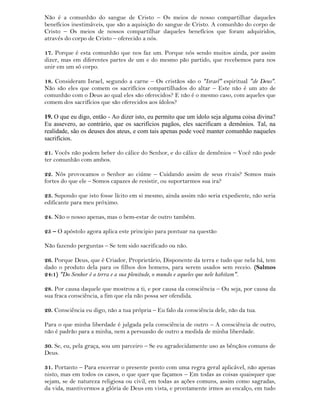 Não é a comunhão do sangue de Cristo – Os meios de nosso compartilhar daqueles
benefícios inestimáveis, que são a aquisição do sangue de Cristo. A comunhão do corpo de
Cristo – Os meios de nossos compartilhar daqueles benefícios que foram adquiridos,
através do corpo de Cristo – oferecido a nós.
17. Porque é esta comunhão que nos faz um. Porque nós sendo muitos ainda, por assim
dizer, mas em diferentes partes de um e do mesmo pão partido, que recebemos para nos
unir em um só corpo.
18. Consideram Israel, segundo a carne – Os cristãos são o "Israel" espiritual "de Deus".
Não são eles que comem os sacrifícios compartilhados do altar – Este não é um ato de
comunhão com o Deus ao qual eles são oferecidos? E não é o mesmo caso, com aqueles que
comem dos sacrifícios que são oferecidos aos ídolos?
19. O que eu digo, então - Ao dizer isto, eu permito que um ídolo seja alguma coisa divina?
Eu assevero, ao contrário, que os sacrifícios pagãos, eles sacrificam a demônios. Tal, na
realidade, são os deuses dos ateus, e com tais apenas pode você manter comunhão naqueles
sacrifícios.
21. Vocês não podem beber do cálice do Senhor, e do cálice de demônios – Você não pode
ter comunhão com ambos.
22. Nós provocamos o Senhor ao ciúme – Cuidando assim de seus rivais? Somos mais
fortes do que ele – Somos capazes de resistir, ou suportarmos sua ira?
23. Supondo que isto fosse lícito em si mesmo, ainda assim não seria expediente, não seria
edificante para meu próximo.
24. Não o nosso apenas, mas o bem-estar de outro também.
25 – O apóstolo agora aplica este principio para pontuar na questão
Não fazendo perguntas – Se tem sido sacrificado ou não.
26. Porque Deus, que é Criador, Proprietário, Disponente da terra e tudo que nela há, tem
dado o produto dela para os filhos dos homens, para serem usados sem receio. (Salmos
24:1) "Do Senhor é a terra e a sua plenitude, o mundo e aqueles que nele habitam".
28. Por causa daquele que mostrou a ti, e por causa da consciência – Ou seja, por causa da
sua fraca consciência, a fim que ela não possa ser ofendida.
29. Consciência eu digo, não a tua própria – Eu falo da consciência dele, não da tua.
Para o que minha liberdade é julgada pela consciência de outro – A consciência de outro,
não é padrão para a minha, nem a persuasão de outro a medida de minha liberdade.
30. Se, eu, pela graça, sou um parceiro – Se eu agradecidamente uso as bênçãos comuns de
Deus.
31. Portanto – Para encerrar o presente ponto com uma regra geral aplicável, não apenas
nisto, mas em todos os casos, o que quer que façamos – Em todas as coisas quaisquer que
sejam, se de natureza religiosa ou civil, em todas as ações comuns, assim como sagradas,
da vida, mantivermos a glória de Deus em vista, e prontamente irmos ao encalço, em tudo
 