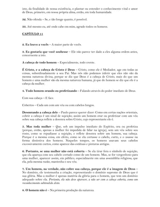 isto, da finalidade de nossa existência, o plantar ou estender o conhecimento vital e amor
de Deus, primeiro, em nossa própria alma, então, em toda humanidade.
32. Não ofenda – Se, e tão longe quanto, é possível.
33. Até mesmo eu, até onde cabe em mim, agrado todos os homens.
CAPÍTULO 11
2. Eu louvo a vocês – A maior parte de vocês.
3. Eu gostaria que você soubesse – Ele não parece ter dado a eles alguma ordem antes,
concernente a isto.
A cabeça de todo homem – Especialmente, todo crente.
É Cristo, e a cabeça de Cristo é Deus – Cristo, como ele é Mediador, age em todas as
coisas, subordinadamente a seu Pai. Mas nós não podemos inferir que eles não são da
mesma natureza divina, porque se diz que Deus é a cabeça de Cristo, mais do que um
homem e uma mulher são da mesma natureza humana, já que do homem se diz que ele é a
cabeça da mulher.
4. Todo homem orando ou profetizando – Falando através do poder imediato de Deus.
Com sua cabeça – E face.
Cobertos – Cada um com um véu ou com cabelos longos.
Desonrando a cabeça dele – Paulo parece querer dizer: Como em certas nações orientais,
cobrir a cabeça é um sinal de sujeição; assim um homem orar ou profetizar com um véu
sobre sua cabeça reflete a desonra sobre Cristo, cujo representante ele é.
5. Mas toda mulher – Que, sob um impulso imediato do Espírito, ora ou profetiza
(porque, então, apenas a mulher foi impedida de falar na igreja), sem um véu sobre seu
rosto, como se repudiasse a sujeição, e reflete desonra sobre um homem, sua cabeça.
Porque é a mesma coisa, em efeito, como se ela cortasse o cabelo, curto, e o usasse na
forma distintiva dos homens. Naqueles tempos, os homens usavam seus cabelos
excessivamente curtos, como aparece das estátuas e pinturas antigas.
6. Portanto, se uma mulher não está coberta – Se ela tirar fora o símbolo de sujeição,
que ela apareça com seu cabelo cortado como de um homem. Mas, se for vergonhoso para
uma mulher, aparecer assim, em público, especialmente em uma assembléia religiosa, que
ela, pela mesma razão, mantenha o seu véu.
7. Um homem, na verdade, não cobre sua cabeça, porque ele é a imagem de Deus –
No domínio, ele testemunha a criação, representando o domínio supremo de Deus que é
sua glória. Mas a mulher é apenas matéria da glória para o homem, que tem um domínio
adequado sobre ela. Portanto, ela não deve aparecer, a não ser com a cabeça coberta, como um
reconhecimento subtendido disto.
8. O homem não é – Na primeira produção da natureza.
 