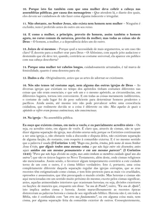 10. Porque isto faz também com que uma mulher deva cobrir a cabeça nas
assembléias públicas, por causa dos mensageiros – Que atendem lá, e diante dos quais,
eles devem ser cuidadosos de não fazer coisa alguma indecente e irregular.
11. Não obstante, no Senhor Jesus, não exista nem homem nem mulher – Ninguém é
excluído; nem é preferido antes do outro em seu reino.
12. E como a mulher, a principio, proveio do homem, assim também o homem
agora, no curso comum da natureza, provém da mulher; mas todas as coisas são de
Deus – O homem, a mulher, e a dependência deles um do outro.
13. Juízes de si mesmos – Porque qual a necessidade de mais argumentos, se um caso tão
claro? É decente para a mulher orar para Deus – O Altíssimo, com aquele jeito audacioso e
destemido que ele deve ter, quando, contrária ao costume universal, ela aparece em publico
com sua cabeça descoberta?
14. Porque uma mulher ter cabelos longos, cuidadosamente arrumados, é tal marca de
feminilidade, quanto é uma desonra para ele.
15. Dados a ela - Originalmente, antes que as artes do adornar-se existissem.
16. Nós não temos tal costume aqui, nem alguma das outras igrejas de Deus – As
diversas igrejas que existiam no tempo dos apóstolos tinham costumes diferentes nas
coisas que não eram essenciais; e que sob um e o mesmo apóstolo, as circunstâncias, em
diferentes lugares, tornou isto conveniente. E em todas as coisas meramente indiferentes,
o costume de cada lugar foi de peso suficiente para determinar homens prudentes e
pacíficos. Ainda assim, até mesmo isto não pode prevalecer sobre uma consciência
cuidadosa, que realmente duvida se a coisa é diferente ou não. Mas aquelas às quais o
apóstolo se refere eram pessoas contenciosas, não conscienciosas.
18. Na igreja – Na assembléia pública.
Eu ouço que existem cismas, em meio a vocês; e eu parcialmente acredito nisto – Ou
seja, eu acredito nisto, em alguns de vocês. É claro que, através de cismas, não se quer
dizer alguma separação da igreja, mas divisões severas nela; porque os Corintios continuaram
a ser uma igreja; e, não obstante toda a discussão e disputa deles, não existiram separação
de alguma facção, do restante, com respeito à comunhão externa. E é no mesmo sentido
que a palavra é usada (I Corintios 1:10) "Rogo-vos, porém, irmãos, pelo nome de nosso Senhor
Jesus Cristo, que digais todos uma mesma coisa, e que não haja entre vós dissensões; antes
sejais unidos em um mesmo pensamento e em um mesmo parecer". (I Corintios
12:25) "Para que não haja divisão no corpo, mas antes tenham os membros cuidado igual uns dos
outros"; que são os únicos lugares no Novo Testamento, além deste, onde cismas religiosos
são mencionados. Assim sendo, o favorecer algum temperamento contrário a este cuidado
terno de um com o outro, é o cisma bíblico verdadeiro. Isto é, portanto, uma coisa
completamente diferente daquela separação regular das igrejas corruptas, que as eras
recentes têm estigmatizado como cismas, e tem feito pretexto para as mais vis crueldades,
opressões e assassinatos, que têm preocupado o mundo cristão. Mas heresias e cismas são
aqui mencionadas em um sentido muito próximo do mesmo; exceto pelos cismas significar,
antes, aquelas animosidades interiores que ocasionam heresias; ou seja, divisões exteriores
ou facções: de maneira que, enquanto um disse: "eu sou de Paulo"; outro, "Eu sou de Apolo",
isto implica ambos cisma e heresia. Assim maravilhosamente as recentes épocas
distorceram as palavras heresia e cisma de seu significado bíblico. Heresia não é, em toda a
Bíblia, não é confundida com "um erro nos fundamentos", ou em alguma coisa mais; nem
cisma, por alguma separação feita da comunhão exterior de outros. Conseqüentemente,
 