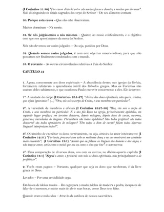 (I Corintios 11:30) "Por causa disto há entre vós muitos fracos e doentes, e muitos que dormem".
Não distinguindo os sinais sagrados do corpo do Senhor – De seu alimento comum.
30. Porque esta causa – Que eles não observaram.
Muitos dormiram – Na morte.
31. Se nós julgássemos a nós mesmos – Quanto ao nosso conhecimento, e o objetivo
com que nos aproximamos da mesa do Senhor.
Nós não devemos ser assim julgados – Ou seja, punidos por Deus.
32. Quando somos assim julgados, é com este objetivo misericordioso, para que não
possamos ser finalmente condenados com o mundo.
33. O restante – As outras circunstâncias relativas à Ceia do Senhor.
CAPÍTULO 12
1. Agora, concernente aos dons espirituais – A abundância destes, nas igrejas da Grécia,
fortemente refutaram o aprendizado inútil dos filósofos gregos. Mas os Corintios não
usaram deles sabiamente, o que ocasionou Paulo escrever concernente a eles. Ele descreve:
1º. A unidade do corpo (I Corintios 12:1-27) "Acerca dos dons espirituais, não quero, irmãos,
que sejais ignorantes". (...) "Ora, vós sois o corpo de Cristo, e seus membros em particular".
2º. A variedade de membros e oficiais (I Corintios 12:27-30) "Ora, vós sois o corpo de
Cristo, e seus membros em particular. E a uns pôs Deus na igreja, primeiramente apóstolos, em
segundo lugar profetas, em terceiro doutores, depois milagres, depois dons de curar, socorros,
governos, variedades de línguas. Porventura são todos apóstolos? São todos profetas? são todos
doutores? são todos operadores de milagres? Têm todos o dom de curar? falam todos diversas
línguas? interpretam todos?".
3º. O caminho de exercitar os dons corretamente, ou seja, através do amor inteiramente (I
Corintios 12:31) "Portanto, procurai com zelo os melhores dons; e eu vos mostrarei um caminho
mais excelente"; (I Corintios 13:1) "Ainda que eu falasse as línguas dos homens e dos anjos, e
não tivesse amor, seria como o metal que soa ou como o sino que tine": e acrescenta:
4º. Uma comparação de diversos dons, uns com os outros; no décimo-quarto capítulo (I
Corintios 14:1) "Segui o amor, e procurai com zelo os dons espirituais, mas principalmente o de
profetizar".
2. Vocês eram pagãos – Portanto, qualquer que seja os dons que receberam, é da livre
graça de Deus.
Levados – Por uma credulidade cega.
Em busca de ídolos mudos – Do cego para o mudo; ídolos de madeira e pedra, incapazes de
falar de si mesmos, e muito mais de abrir suas bocas, como Deus tem feito.
Quando eram conduzidos – Através da sutileza de nossos sacerdotes.
 