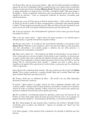 17. Porque Deus não me enviou para batizar – Que não foi minha principal incumbência:
aqueles de um nível e habilidades inferiores poderiam fazer isto: embora todos os apóstolos
fossem enviados para batizar também (Mateus 28:19) "Portanto ide, fazei discípulos de todas
as nações, batizando-os em nome do Pai, e do Filho, e do Espírito Santo". Mas para pregar o
Evangelho – Assim os apóstolos deslocam-se para sua proposição geral: mas não com a
sabedoria do discurso – Com os ornamentos artificiais do discurso, inventados pela
sabedoria humana.
A fim de que a cruz de Cristo possa ser feita de nenhum efeito – Todo o efeito da pregação
de Paulo foi devido ao poder de Deus, acompanhando a declaração clara daquela grande
verdade: "Cristo carregou nossos pecados na cruz". Mas este efeito teria sido imputado à outra
causa, tivesse ele vindo com aquela sabedoria de discurso que eles admiravam.
18. A eles que perecem – Por obstinadamente rejeitarem o único nome, por meio do qual
eles podem ser salvos.
Mas a nós que somos salvos – Agora salvos de nossos pecados, e no caminho para a
salvação eterna, é o grande instrumento do poder de Deus.
19. Porque está escrito – E as palavras são notavelmente aplicadas a este grande evento
(Isaias 29:14) "Portanto eis que continuarei a fazer uma obra maravilhosa no meio deste povo,
uma obra maravilhosa e um assombro; porque a sabedoria dos seus sábios perecerá, e o
entendimento dos seus prudentes se esconderá".
20. Onde está o sábio? etc. – O livramento de Judéia de Senacheribe é ao que Isaías se
refere nestas palavras; em uma arrojada e bonita alusão a que o apóstolo, na sentença que
se segue, triunfa sobre toda a oposição da sabedoria humana, para o Evangelho vitorioso
de Cristo. O que poderiam os homens sábios dos gentios fazer contra isto? Ou os escribas
judeus? Ou os controversistas deste mundo? – Aqueles em meio a ambos, que se
orgulhosos da agudez deles, gostavam de controvérsias, e pensavam que eles rebateriam
todos os oponentes.
Deus não fez tola a sabedoria deste mundo – Ou seja, mostrou que ela é muito tola (Isaías
33:18) "O teu coração considerará o assombro dizendo: Onde está o escrivão? Onde está o que
pesou o tributo? Onde está o que conta as torres?".
21. Porque, desde que na sabedoria de Deus – De acordo com sua sábia disposição,
deixando-os fazerem a tentativa.
O mundo – Quer judaico ou pagão, através de toda a alardeada sabedoria dele, não
conheceu a Deus – Embora toda a criação declarasse seu Criador; e embora ele se declarou,
através de todos os profetas; agradou a Deus, através de uma maneira que aqueles que
perecem consideram mera loucura, salvar aqueles que crêem.
22. Por considerar a reivindicação judaica de apóstolos, assim como eles fizeram de seu
Senhor, de mais sinais ainda, depois de todos que eles já haviam visto; e de os gregos, ou
pagãos, buscarem sabedoria – As profundezas da filosofia, e os encantos da eloqüência.
23. Nós vamos pregar, de uma maneira clara e histórica, não retórica e filosofal, Cristo
crucificado, para os judeus, um obstáculo – Apenas em oposição aos "sinais" que eles
reivindicaram.
E às tolices gregas – Uma narrativa tola, exatamente em oposição à sabedoria que eles
buscam.
 