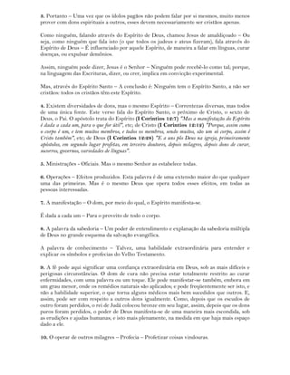 3. Portanto – Uma vez que os ídolos pagãos não podem falar por si mesmos, muito menos
prover com dons espirituais a outros, esses devem necessariamente ser cristãos apenas.
Como ninguém, falando através do Espírito de Deus, chamou Jesus de amaldiçoado – Ou
seja, como ninguém que fala isto (o que todos os judeus e ateus fizeram), fala através do
Espírito de Deus – É influenciado por aquele Espírito, de maneira a falar em línguas, curar
doenças, ou expulsar demônios.
Assim, ninguém pode dizer, Jesus é o Senhor – Ninguém pode recebê-lo como tal; porque,
na linguagem das Escrituras, dizer, ou crer, implica em convicção experimental.
Mas, através do Espírito Santo – A conclusão é: Ninguém tem o Espírito Santo, a não ser
cristãos: todos os cristãos têm este Espírito.
4. Existem diversidades de dons, mas o mesmo Espírito – Correntezas diversas, mas todos
de uma única fonte. Este verso fala do Espírito Santo, o próximo de Cristo, o sexto de
Deus, o Pai. O apóstolo trata do Espírito (I Corintios 12:7) "Mas a manifestação do Espírito
é dada a cada um, para o que for útil", etc; de Cristo (I Corintios 12:12) "Porque, assim como
o corpo é um, e tem muitos membros, e todos os membros, sendo muitos, são um só corpo, assim é
Cristo também", etc; de Deus (I Corintios 12:28) "E a uns pôs Deus na igreja, primeiramente
apóstolos, em segundo lugar profetas, em terceiro doutores, depois milagres, depois dons de curar,
socorros, governos, variedades de línguas".
5. Ministrações - Oficiais. Mas o mesmo Senhor as estabelece todas.
6. Operações – Efeitos produzidos. Esta palavra é de uma extensão maior do que qualquer
uma das primeiras. Mas é o mesmo Deus que opera todos esses efeitos, em todas as
pessoas interessadas.
7. A manifestação – O dom, por meio do qual, o Espírito manifesta-se.
É dada a cada um – Para o proveito de todo o corpo.
8. A palavra da sabedoria – Um poder de entendimento e explanação da sabedoria múltipla
de Deus no grande esquema da salvação evangélica.
A palavra de conhecimento – Talvez, uma habilidade extraordinária para entender e
explicar os símbolos e profecias do Velho Testamento.
9. A fé pode aqui significar uma confiança extraordinária em Deus, sob as mais difíceis e
perigosas circunstâncias. O dom de cura não precisa estar totalmente restrito ao curar
enfermidades, com uma palavra ou um toque. Ele pode manifestar-se também, embora em
um grau menor, onde os remédios naturais são aplicados; e pode freqüentemente ser isto, e
não a habilidade superior, o que torna alguns médicos mais bem sucedidos que outros. E,
assim, pode ser com respeito a outros dons igualmente. Como, depois que os escudos de
outro foram perdidos, o rei de Judá colocou bronze em seu lugar, assim, depois que os dons
puros foram perdidos, o poder de Deus manifesta-se de uma maneira mais escondida, sob
as erudições e ajudas humanas; e isto mais plenamente, na medida em que haja mais espaço
dado a ele.
10. O operar de outros milagres – Profecia – Profetizar coisas vindouras.
 