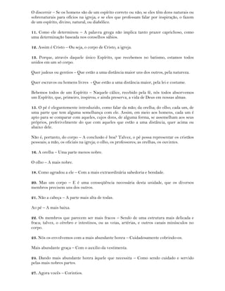 O discernir – Se os homens são de um espírito correto ou não; se eles têm dons naturais ou
sobrenaturais para ofícios na igreja; e se eles que professam falar por inspiração, o fazem
de um espírito, divino, natural, ou diabólico.
11. Como ele determinou – A palavra grega não implica tanto prazer caprichoso, como
uma determinação baseada nos conselhos sábios.
12. Assim é Cristo – Ou seja, o corpo de Cristo, a igreja.
13. Porque, através daquele único Espírito, que recebemos no batismo, estamos todos
unidos em um só corpo.
Quer judeus ou gentios – Que estão a uma distância maior uns dos outros, pela natureza.
Quer escravos ou homens livres - Que estão a uma distância maior, pela lei e costume.
Bebemos todos de um Espírito – Naquele cálice, recebido pela fé, nós todos absorvemos
um Espírito, que, primeiro, inspirou, e ainda preserva, a vida de Deus em nossas almas.
15. O pé é elegantemente introduzido, como falar da mão; da orelha; do olho; cada um, de
uma parte que tem alguma semelhança com ele. Assim, em meio aos homens, cada um é
apto para se comparar com aqueles, cujos dons, de alguma forma, se assemelham aos seus
próprios, preferivelmente do que com aqueles que estão a uma distância, quer acima ou
abaixo dele.
Não é, portanto, do corpo – A conclusão é boa? Talvez, o pé possa representar os cristãos
pessoais; a mão, os oficiais na igreja; o olho, os professores; as orelhas, os ouvintes.
16. A orelha – Uma parte menos nobre.
O olho – A mais nobre.
18. Como agradou a ele – Com a mais extraordinária sabedoria e bondade.
20. Mas um corpo – E é uma conseqüência necessária desta unidade, que os diversos
membros precisem uns dos outros.
21. Não a cabeça – A parte mais alta de todas.
Ao pé – A mais baixa.
22. Os membros que parecem ser mais fracos – Sendo de uma estrutura mais delicada e
fraca; talvez, o cérebro e intestinos, ou as veias, artérias, e outros canais minúsculos no
corpo.
23. Nós os envolvemos com a mais abundante honra – Cuidadosamente cobrindo-os.
Mais abundante graça – Com o auxilio da vestimenta.
24. Dando mais abundante honra àquele que necessita – Como sendo cuidado e servido
pelas mais nobres partes.
27. Agora vocês – Corintios.
 