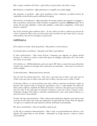 São o corpo e membros de Cristo – parte deles, eu quero dizer, não todo o corpo.
28. Primeiro, os apóstolos – Que plantaram o evangelho nas nações pagãs.
Em segundo, os profetas – Que tanto predizem coisas vindouras, ou falam através de
inspiração extraordinária, para a edificação da igreja.
Em terceiro, os professores – Que precedem até mesmo aqueles que operam os milagres –
Sob os profetas e professores estão incluídos evangelistas e pastores (Efésios 4:11) "E ele
mesmo deu uns para apóstolos, e outros para profetas, e outros para evangelistas, e outros para
pastores e doutores".
31. Vocês anseiam pelos melhores dons – E eles valem sua busca, embora que poucos de
vocês os alcancem. Mas existe um dom muito mais excelente do que todos esses; e um que
todos podem, sim, devem conseguir, ou perecerão.
CAPÍTULO 13
2. E embora eu tenha o dom da profecia – De predizer eventos futuros.
E entenda todos os mistérios – Da palavra de Deus e providência
E todo conhecimento – Das coisas divinas e humanas, que alguma vez algum mortal
alcançou. E, embora eu tenha os mais altos graus de milagres, operando a fé, e não tenha
este amor, eu sou nada.
3. E embora eu – Deliberadamente, parte por parte. Dê todos os meus bens para alimentar
o pobre, sim, embora eu entregue meu corpo para ser queimado – Antes que eu renuncie à
minha religião.
E não tenha amor – Daqui para frente, descrito.
Isto me será de nenhum proveito – Sem isto, o que quer que eu fale; o que quer que eu
tenha; o que quer que eu saiba; o que quer que eu faça; o que quer que eu sofra, é nada.
4. O amor a Deus, e ao nosso próximo, por amor a Deus, é paciente em direção a todos os
homens. Ele suporta todas as fraquezas, ignorância, erros, e enfermidades dos filhos de
Deus; toda a malícia e maldade dos filhos do mundo: e tudo isto, não apenas por um tempo,
mas até o fim. E em cada passo em direção a dominar o mal com o bem, é amável, suave,
moderado, benigno. Ele inspira o sofredor, imediatamente, com a mais amável doçura, e a
mais fervorosa e terna afeição.
O amor não age temerariamente – Não condena apressadamente alguém; nunca passa uma
sentença severa sobre uma visão não importante ou apressada das coisas. Nem ele alguma
vez age ou se comporta de uma maneira violenta, obstinada ou precipitada.
Ele não se ensoberbece – Sim, ele humilha a alma ao pó.
5. Ele não se comporta indecentemente – Não é rude, ou propositadamente ofensivo, com
alguém. Ele paga todas as suas dívidas – Adequadas ao tempo, pessoa, e todas as outras
circunstâncias.
 