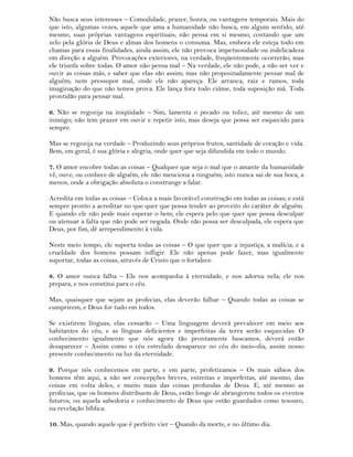 Não busca seus interesses – Comodidade, prazer, honra, ou vantagens temporais. Mais do
que isto, algumas vezes, aquele que ama a humanidade não busca, em algum sentido, até
mesmo, suas próprias vantagens espirituais; não pensa em si mesmo, contando que um
zelo pela glória de Deus e almas dos homens o consuma. Mas, embora ele esteja todo em
chamas para essas finalidades, ainda assim, ele não provoca impetuosidade ou indelicadeza
em direção a alguém. Provocações exteriores, na verdade, freqüentemente ocorrerão; mas
ele triunfa sobre todas. O amor não pensa mal – Na verdade, ele não pode, a não ser ver e
ouvir as coisas más, e saber que elas são assim; mas não propositadamente pensar mal de
alguém; nem pressupor mal, onde ele não apareça. Ele arranca, raiz e ramos, toda
imaginação do que não temos prova. Ele lança fora todo ciúme, toda suposição má. Toda
prontidão para pensar mal.
6. Não se regozija na iniqüidade – Sim, lamenta o pecado ou tolice, até mesmo de um
inimigo; não tem prazer em ouvir e repetir isto, mas deseja que possa ser esquecido para
sempre.
Mas se regozija na verdade – Produzindo seus próprios frutos, santidade de coração e vida.
Bem, em geral, é sua glória e alegria, onde quer que seja difundida em todo o mundo.
7. O amor encobre todas as coisas – Qualquer que seja o mal que o amante da humanidade
vê, ouve, ou conhece de alguém, ele não menciona a ninguém; isto nunca sai de sua boca, a
menos, onde a obrigação absoluta o constrange a falar.
Acredita em todas as coisas – Coloca a mais favorável construção em todas as coisas; e está
sempre pronto a acreditar no que quer que possa tender ao proveito do caráter de alguém.
E quando ele não pode mais esperar o bem, ele espera pelo que quer que possa desculpar
ou atenuar a falta que não pode ser negada. Onde não possa ser desculpada, ele espera que
Deus, por fim, dê arrependimento à vida.
Neste meio tempo, ele suporta todas as coisas – O que quer que a injustiça, a malícia, e a
crueldade dos homens possam infligir. Ele não apenas pode fazer, mas igualmente
suportar, todas as coisas, através de Cristo que o fortalece.
8. O amor nunca falha – Ele nos acompanha à eternidade, e nos adorna nela; ele nos
prepara, e nos constitui para o céu.
Mas, quaisquer que sejam as profecias, elas deverão falhar – Quando todas as coisas se
cumprirem, e Deus for tudo em todos.
Se existirem línguas, elas cessarão – Uma linguagem deverá prevalecer em meio aos
habitantes do céu, e as línguas deficientes e imperfeitas da terra serão esquecidas. O
conhecimento igualmente que nós agora tão prontamente buscamos, deverá então
desaparecer – Assim como o céu estrelado desaparece no céu do meio-dia, assim nosso
presente conhecimento na luz da eternidade.
9. Porque nós conhecemos em parte, e em parte, profetizamos – Os mais sábios dos
homens têm aqui, a não ser concepções breves, estreitas e imperfeitas, até mesmo, das
coisas em volta deles, e muito mais das coisas profundas de Deus. E, até mesmo as
profecias, que os homens distribuem de Deus, estão longe de abrangerem todos os eventos
futuros, ou aquela sabedoria e conhecimento de Deus que estão guardados como tesouro,
na revelação bíblica.
10. Mas, quando aquele que é perfeito vier – Quando da morte, e no último dia.
 