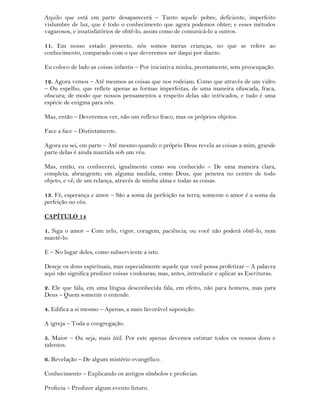 Aquilo que está em parte desaparecerá – Tanto aquele pobre, deficiente, imperfeito
vislumbre de luz, que é todo o conhecimento que agora podemos obter; e esses métodos
vagarosos, e insatisfatórios de obtê-lo, assim como de comunicá-lo a outros.
11. Em nosso estado presente, nós somos meras crianças, no que se refere ao
conhecimento, comparado com o que deveremos ser daqui por diante.
Eu coloco de lado as coisas infantis – Por iniciativa minha, prontamente, sem preocupação.
12. Agora vemos – Até mesmos as coisas que nos rodeiam. Como que através de um vidro
– Ou espelho, que reflete apenas as formas imperfeitas, de uma maneira ofuscada, fraca,
obscura; de modo que nossos pensamentos a respeito delas são intricados, e tudo é uma
espécie de enigma para nós.
Mas, então – Deveremos ver, não um reflexo fraco, mas os próprios objetos.
Face a face – Distintamente.
Agora eu sei, em parte – Até mesmo quando o próprio Deus revela as coisas a mim, grande
parte delas é ainda mantida sob um véu.
Mas, então, eu conhecerei, igualmente como sou conhecido – De uma maneira clara,
completa, abrangente; em alguma medida, como Deus, que penetra no centro de todo
objeto, e vê, de um relança, através de minha alma e todas as coisas.
13. Fé, esperança e amor – São a soma da perfeição na terra; somente o amor é a soma da
perfeição no céu.
CAPÍTULO 14
1. Siga o amor – Com zelo, vigor, coragem, paciência; ou você não poderá obtê-lo, nem
mantê-lo.
E – No lugar deles, como subserviente a isto.
Deseje os dons espirituais, mas especialmente aquele que você possa profetizar – A palavra
aqui não significa predizer coisas vindouras; mas, antes, introduzir e aplicar as Escrituras.
2. Ele que fala, em uma língua desconhecida fala, em efeito, não para homens, mas para
Deus – Quem somente o entende.
4. Edifica a si mesmo – Apenas, a mais favorável suposição.
A igreja – Toda a congregação.
5. Maior – Ou seja, mais útil. Por este apenas devemos estimar todos os nossos dons e
talentos.
6. Revelação – De algum mistério evangélico.
Conhecimento – Explicando os antigos símbolos e profecias.
Profecia – Predizer algum evento futuro.
 