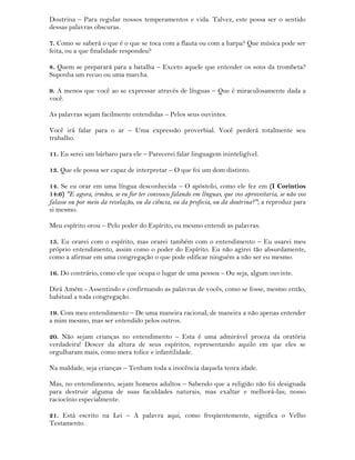 Doutrina – Para regular nossos temperamentos e vida. Talvez, este possa ser o sentido
dessas palavras obscuras.
7. Como se saberá o que é o que se toca com a flauta ou com a harpa? Que música pode ser
feita, ou a que finalidade respondeu?
8. Quem se preparará para a batalha – Exceto aquele que entender os sons da trombeta?
Suponha um recuo ou uma marcha.
9. A menos que você ao se expressar através de línguas – Que é miraculosamente dada a
você.
As palavras sejam facilmente entendidas – Pelos seus ouvintes.
Você irá falar para o ar – Uma expressão proverbial. Você perderá totalmente seu
trabalho.
11. Eu serei um bárbaro para ele – Parecerei falar linguagem ininteligível.
13. Que ele possa ser capaz de interpretar – O que foi um dom distinto.
14. Se eu orar em uma língua desconhecida – O apóstolo, como ele fez em (I Corintios
14:6) "E agora, irmãos, se eu for ter convosco falando em línguas, que vos aproveitaria, se não vos
falasse ou por meio da revelação, ou da ciência, ou da profecia, ou da doutrina?"; a reproduz para
si mesmo.
Meu espírito orou – Pelo poder do Espírito, eu mesmo entendi as palavras.
15. Eu orarei com o espírito, mas orarei também com o entendimento – Eu usarei meu
próprio entendimento, assim como o poder do Espírito. Eu não agirei tão absurdamente,
como a afirmar em uma congregação o que pode edificar ninguém a não ser eu mesmo.
16. Do contrário, como ele que ocupa o lugar de uma pessoa – Ou seja, algum ouvinte.
Dirá Amém - Assentindo e confirmando as palavras de vocês, como se fosse, mesmo então,
habitual a toda congregação.
19. Com meu entendimento – De uma maneira racional; de maneira a não apenas entender
a mim mesmo, mas ser entendido pelos outros.
20. Não sejam crianças no entendimento – Esta é uma admirável proeza da oratória
verdadeira! Descer da altura de seus espíritos, representando aquilo em que eles se
orgulharam mais, como mera tolice e infantilidade.
Na maldade, seja crianças – Tenham toda a inocência daquela tenra idade.
Mas, no entendimento, sejam homens adultos – Sabendo que a religião não foi designada
para destruir alguma de suas faculdades naturais, mas exaltar e melhorá-las; nosso
raciocínio especialmente.
21. Está escrito na Lei – A palavra aqui, como freqüentemente, significa o Velho
Testamento.
 