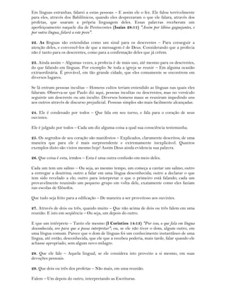 Em línguas estranhas, falarei a estas pessoas – E assim ele o fez. Ele falou terrivelmente
para eles, através dos Babilônicos, quando eles desprezaram o que ele falara, através dos
profetas, que usaram a própria linguagem deles. Essas palavras receberam um
aperfeiçoamento naquele dia de Pentecostes (Isaías 28:11) "Assim por lábios gaguejantes, e
por outra língua, falará a este povo".
22. As línguas são entendidas como um sinal para os descrentes – Para conseguir a
atenção deles, e convencê-los de que a mensagem é de Deus. Considerando que a profecia
não é tanto para os descrentes, como para a confirmação deles que já crêem.
23. Ainda assim – Algumas vezes, a profecia é de mais uso, até mesmo para os descrentes,
do que falando em línguas. Por exemplo: Se toda a igreja se reunir – Em alguma ocasião
extraordinária. É provável, em tão grande cidade, que eles comumente se encontrem em
diversos lugares.
Se lá entram pessoas incultas – Homens cultos teriam entendido as línguas nas quais eles
falaram. Observa-se que Paulo diz aqui, pessoas incultas ou descrentes; mas no versículo
seguinte um descrente ou um inculto. Diversos homens maus se reuniram impedindo uns
aos outros através de discurso prejudicial. Pessoas simples são mais facilmente alcançadas.
24. Ele é condenado por todos – Que fala em seu turno, e fala para o coração de seus
ouvintes.
Ele é julgado por todos – Cada um diz alguma coisa a qual sua consciência testemunha.
25. Os segredos de seu coração são manifestos – Explicados, claramente descritos; de uma
maneira que para ele é mais surpreendente e extremamente inexplicável. Quantos
exemplos disto são vistos mesmo hoje! Assim Deus ainda evidencia sua palavra.
26. Que coisa é esta, irmãos – Esta é uma outra confusão em meio deles.
Cada um tem um salmo – Ou seja, ao mesmo tempo, um começa a cantar um salmo; outro
a entregar a doutrina; outro a falar em uma língua desconhecida; outro a declarar o que
tem sido revelado a ele; outro para interpretar o que o primeiro está falando; cada um
provavelmente reunindo um pequeno grupo em volta dele, exatamente como eles faziam
nas escolas de filósofos.
Que tudo seja feito para a edificação – De maneira a ser proveitoso aos ouvintes.
27. Através de dois ou três, quando muito – Que não acima de dois ou três falem em uma
reunião. E isto em seqüência – Ou seja, um depois do outro.
E que um intérprete – Tanto ele mesmo (I Corintios 14:13) "Por isso, o que fala em língua
desconhecida, ore para que a possa interpretar"; ou, se ele não tiver o dom, algum outro, em
uma língua comum. Parece que o dom de línguas foi um conhecimento instantâneo de uma
língua, até então, desconhecida, que ele que a recebeu poderia, mais tarde, falar quando ele
achasse apropriado, sem algum novo milagre.
28. Que ele fale – Aquela lingual, se ele considera isto proveito a si mesmo, em suas
devoções pessoais.
29. Que dois ou três dos profetas – Não mais, em uma reunião.
Falem – Um depois do outro, interpretando as Escrituras.
 