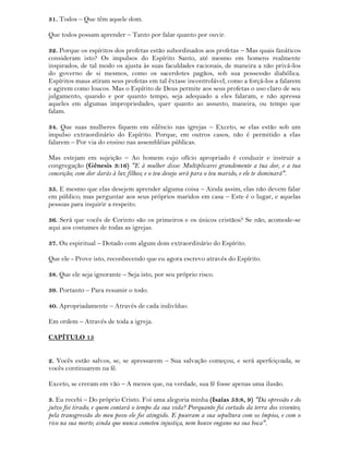31. Todos – Que têm aquele dom.
Que todos possam aprender – Tanto por falar quanto por ouvir.
32. Porque os espíritos dos profetas estão subordinados aos profetas – Mas quais fanáticos
consideram isto? Os impulsos do Espírito Santo, até mesmo em homens realmente
inspirados, de tal modo os ajusta às suas faculdades racionais, de maneira a não privá-los
do governo de si mesmos, como os sacerdotes pagãos, sob sua possessão diabólica.
Espíritos maus atiram seus profetas em tal êxtase incontrolável, como a forçá-los a falarem
e agirem como loucos. Mas o Espírito de Deus permite aos seus profetas o uso claro de seu
julgamento, quando e por quanto tempo, seja adequado a eles falaram, e não apressa
aqueles em algumas impropriedades, quer quanto ao assunto, maneira, ou tempo que
falam.
34. Que suas mulheres fiquem em silêncio nas igrejas – Exceto, se elas estão sob um
impulso extraordinário do Espírito. Porque, em outros casos, não é permitido a elas
falarem – Por via do ensino nas assembléias públicas.
Mas estejam em sujeição – Ao homem cujo ofício apropriado é conduzir e instruir a
congregação (Gênesis 3:16) "E à mulher disse: Multiplicarei grandemente a tua dor, e a tua
conceição; com dor darás à luz filhos; e o teu desejo será para o teu marido, e ele te dominará".
35. E mesmo que elas desejem aprender alguma coisa – Ainda assim, elas não devem falar
em público; mas perguntar aos seus próprios maridos em casa – Este é o lugar, e aquelas
pessoas para inquirir a respeito.
36. Será que vocês de Corinto são os primeiros e os únicos cristãos? Se não, acomode-se
aqui aos costumes de todas as igrejas.
37. Ou espiritual – Dotado com algum dom extraordinário do Espírito.
Que ele - Prove isto, reconhecendo que eu agora escrevo através do Espírito.
38. Que ele seja ignorante – Seja isto, por seu próprio risco.
39. Portanto – Para resumir o todo.
40. Apropriadamente – Através de cada indivíduo.
Em ordem – Através de toda a igreja.
CAPÍTULO 15
2. Vocês estão salvos, se, se apressarem – Sua salvação começou, e será aperfeiçoada, se
vocês continuarem na fé.
Exceto, se creram em vão – A menos que, na verdade, sua fé fosse apenas uma ilusão.
3. Eu recebi – Do próprio Cristo. Foi uma alegoria minha (Isaías 53:8, 9) "Da opressão e do
juízo foi tirado; e quem contará o tempo da sua vida? Porquanto foi cortado da terra dos viventes;
pela transgressão do meu povo ele foi atingido. E puseram a sua sepultura com os ímpios, e com o
rico na sua morte; ainda que nunca cometeu injustiça, nem houve engano na sua boca".
 