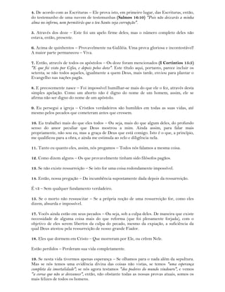 4. De acordo com as Escrituras – Ele prova isto, em primeiro lugar, das Escrituras, então,
do testemunho de uma nuvem de testemunhas (Salmos 16:10) "Pois não deixarás a minha
alma no inferno, nem permitirás que o teu Santo veja corrupção".
5. Através dos doze – Este foi um apelo firme deles; mas o número completo deles não
estava, então, presente.
6. Acima de quinhentos – Provavelmente na Galiléia. Uma prova gloriosa e incontestável!
A maior parte permaneceu – Viva.
7. Então, através de todos os apóstolos – Os doze foram mencionados (I Cortintios 15:5)
"E que foi visto por Cefas, e depois pelos doze". Este título aqui, portanto, parece incluir os
setenta; se não todos aqueles, igualmente a quem Deus, mais tarde, enviou para plantar o
Evangelho nas nações pagãs.
8. E precocemente nasce – Foi impossível humilhar-se mais do que ele o fez, através desta
simples apelação. Como um aborto não é digno do nome de um homem, assim, ele se
afirma não ser digno do nome de um apóstolo.
9. Eu persegui a igreja – Cristãos verdadeiros são humildes em todas as suas vidas, até
mesmo pelos pecados que cometeram antes que cressem.
10. Eu trabalhei mais do que eles todos – Ou seja, mais do que algum deles, do profundo
senso do amor peculiar que Deus mostrou a mim. Ainda assim, para falar mais
propriamente, não sou eu, mas a graça de Deus que está comigo. Isto é o que, a princípio,
me qualificou para a obra, e ainda me estimula ao zelo e diligência nela.
11. Tanto eu quanto eles, assim, nós pregamos – Todos nós falamos a mesma coisa.
12. Como dizem alguns – Os que provavelmente tinham sido filósofos pagãos.
13. Se não existe ressurreição – Se isto for uma coisa redondamente impossível.
14. Então, nossa pregação – Da incumbência supostamente dada depois da ressurreição.
É vã – Sem qualquer fundamento verdadeiro.
15. Se o morto não ressuscitar – Se a própria noção de uma ressurreição for, como eles
dizem, absurda e impossível.
17. Vocês ainda estão em seus pecados – Ou seja, sob a culpa deles. De maneira que existe
necessidade de alguma coisa mais do que reforma (que foi plenamente forjada), com o
objetivo de eles serem libertos da culpa do pecado, mesmo da expiação, a suficiência da
qual Deus atestou pela ressurreição de nosso grande Fiador.
18. Eles que dormem em Cristo – Que morreram por Ele, ou crêem Nele.
Estão perdidos – Perderam sua vida completamente.
19. Se nesta vida tivermos apenas esperança – Se olhamos para o nada além da sepultura.
Mas se nós temos uma evidência divina das coisas não vistas, se temos "uma esperança
completa da imortalidade"; se nós agora testamos "dos poderes do mundo vindouro", e vemos
"a coroa que não se desvanece", então, não obstante todas as nossas provas atuais, somos os
mais felizes de todos os homens.
 