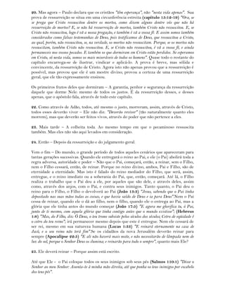 20. Mas agora – Paulo declara que os cristãos "têm esperança", não "nesta vida apenas". Sua
prova de ressurreição se situa em uma circunferência estreita (capítulo 15:12-19) "Ora, se
se prega que Cristo ressuscitou dentre os mortos, como dizem alguns dentre vós que não há
ressurreição de mortos? E, se não há ressurreição de mortos, também Cristo não ressuscitou. E, se
Cristo não ressuscitou, logo é vã a nossa pregação, e também é vã a vossa fé. E assim somos também
considerados como falsas testemunhas de Deus, pois testificamos de Deus, que ressuscitou a Cristo,
ao qual, porém, não ressuscitou, se, na verdade, os mortos não ressuscitam. Porque, se os mortos não
ressuscitam, também Cristo não ressuscitou. E, se Cristo não ressuscitou, é vã a vossa fé, e ainda
permaneceis nos vossos pecados. E também os que dormiram em Cristo estão perdidos. Se esperamos
em Cristo, só nesta vida, somos os mais miseráveis de todos os homens". Quase todo o restante do
capítulo encarrega-se de ilustrar, vindicar e aplicá-lo. A prova é breve, mas sólida e
convincente, da ressurreição de Cristo. Agora isto não apenas provou que a ressurreição é
possível, mas provou que ele é um mestre divino; provou a certeza de uma ressurreição
geral, que ele tão expressamente ensinou.
Os primeiros frutos deles que dormiram – A garantia, penhor e segurança da ressurreição
daquele que dorme Nele: mesmo de todos os justos. É da ressurreição desses, e desses
apenas, que o apóstolo fala, através de todo este capítulo.
22. Como através de Adão, todos, até mesmo o justo, morreram, assim, através de Cristo,
todos esses deverão viver – Ele não diz: "Deverão reviver" (tão naturalmente quanto eles
morrem), mas que deverão ser feitos vivos, através do poder que não pertence a eles.
23. Mais tarde – A colheita toda. Ao mesmo tempo em que o pecaminoso ressuscita
também. Mas eles não são aqui levados em consideração.
24. Então – Depois da ressurreição e do julgamento geral.
Vem o fim – Do mundo; o grande período de todos aqueles cenários que apareceram para
tantas gerações sucessivas. Quando ele entregará o reino ao Pai, e ele (o Pai) abolirá toda a
regra adversa, autoridade e poder – Não que o Pai, começará, então, a reinar, sem o Filho,
nem o Filho cessará, então, de reinar. Porque no reino divino, ambos, Pai e Filho, são de
eternidade a eternidade. Mas isto é falado do reino mediador do Filho, que será, assim,
entregue, e o reino imediato ou a soberania do Pai, que, então, começará. Até lá, o Filho
realiza o trabalho que o Pai deu a ele, por aqueles que são dele, e através deles, assim
como, através dos anjos, com o Pai, e contra seus inimigos. Tanto quanto, o Pai deu o
reino para o Filho, o Filho o devolverá ao Pai (João 13:3) "Jesus, sabendo que o Pai tinha
depositado nas suas mãos todas as coisas, e que havia saído de Deus e ia para Deus".Nem o Pai
cessa de reinar, quando ele o dá ao filho; nem o filho, quando ele o entrega ao Pai, mas a
glória que ele tinha antes do mundo começar (João 17:5) "E agora me glorifica tu, ó Pai,
junto de ti mesmo, com aquela glória que tinha contigo antes que o mundo existisse"; (Hebreus
1:8) "Mas, do Filho, diz: Ó Deus, o teu trono subsiste pelos séculos dos séculos; Cetro de eqüidade é
o cetro do teu reino"; irá permanecer mesmo depois que este é entregue. Nem ele cessará de
ser rei, mesmo em sua natureza humana (Lucas 1:33) "E reinará eternamente na casa de
Jacó, e o seu reino não terá fim".Se os cidadãos da nova Jerusalém deverão reinar para
sempre (Apocalipse 22:5) "E ali não haverá mais noite, e não necessitarão de lâmpada nem de
luz do sol, porque o Senhor Deus os ilumina; e reinarão para todo o sempre", quanto mais Ele?
25. Ele deverá reinar – Porque assim está escrito.
Até que Ele - o Pai coloque todos os seus inimigos sob seus pés (Salmos 110:1) "Disse o
Senhor ao meu Senhor: Assenta-te à minha mão direita, até que ponha os teus inimigos por escabelo
dos teus pés".
 
