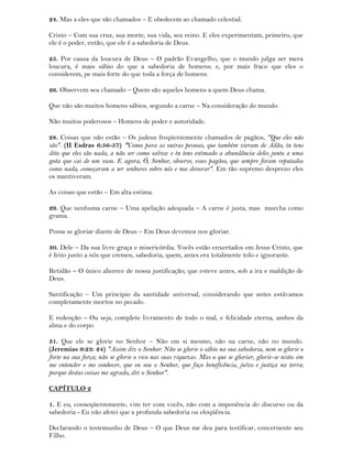 24. Mas a eles que são chamados – E obedecem ao chamado celestial.
Cristo – Com sua cruz, sua morte, sua vida, seu reino. E eles experimentam, primeiro, que
ele é o poder, então, que ele é a sabedoria de Deus.
25. Por causa da loucura de Deus – O padrão Evangelho, que o mundo julga ser mera
loucura, é mais sábio do que a sabedoria de homens; e, por mais fraco que eles o
considerem, pe mais forte do que toda a força de homens.
26. Observem seu chamado – Quem são aqueles homens a quem Deus chama.
Que não são muitos homens sábios, segundo a carne – Na consideração do mundo.
Não muitos poderosos – Homens de poder e autoridade.
28. Coisas que não estão – Os judeus freqüentemente chamados de pagãos, "Que eles não
são". (II Esdras 6:56-57) "Como para as outras pessoas, que também vieram de Adão, tu tens
dito que eles são nada, a não ser como saliva: e tu tens estimado a abundância deles junto a uma
gota que cai de um vaso. E agora, Ó, Senhor, observe, esses pagãos, que sempre foram reputados
como nada, começaram a ser senhores sobre nós e nos devorar". Em tão supremo desprezo eles
os mantiveram.
As coisas que estão – Em alta estima.
29. Que nenhuma carne – Uma apelação adequada – A carne é justa, mas murcha como
grama.
Possa se gloriar diante de Deus – Em Deus devemos nos gloriar.
30. Dele – Da sua livre graça e misericórdia. Vocês estão enxertados em Jesus Cristo, que
é feito junto a nós que cremos, sabedoria, quem, antes era totalmente tolo e ignorante.
Retidão – O único alicerce de nossa justificação; que esteve antes, sob a ira e maldição de
Deus.
Santificação – Um principio da santidade universal, considerando que antes estávamos
completamente mortos no pecado.
E redenção – Ou seja, complete livramento de todo o mal, e felicidade eterna, ambos da
alma e do corpo.
31. Que ele se glorie no Senhor – Não em si mesmo, não na carne, não no mundo.
(Jeremias 9:23: 24) "Assim diz o Senhor: Não se glorie o sábio na sua sabedoria, nem se glorie o
forte na sua força; não se glorie o rico nas suas riquezas. Mas o que se gloriar, glorie-se nisto: em
me entender e me conhecer, que eu sou o Senhor, que faço beneficência, juízo e justiça na terra;
porque destas coisas me agrado, diz o Senhor".
CAPÍTULO 2
1. E eu, conseqüentemente, vim ter com vocês, não com a imponência do discurso ou da
sabedoria - Eu não afetei que a profunda sabedoria ou eloqüência.
Declarando o testemunho de Deus – O que Deus me deu para testificar, concernente seu
Filho.
 