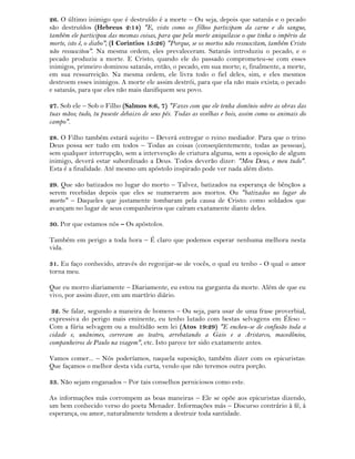 26. O último inimigo que é destruído é a morte – Ou seja, depois que satanás e o pecado
são destruídos (Hebreus 2:14) "E, visto como os filhos participam da carne e do sangue,
também ele participou das mesmas coisas, para que pela morte aniquilasse o que tinha o império da
morte, isto é, o diabo"; (I Corintios 15:26) "Porque, se os mortos não ressuscitam, também Cristo
não ressuscitou". Na mesma ordem, eles prevaleceram. Satanás introduziu o pecado, e o
pecado produziu a morte. E Cristo, quando ele do passado comprometeu-se com esses
inimigos, primeiro dominou satanás, então, o pecado, em sua morte; e, finalmente, a morte,
em sua ressurreição. Na mesma ordem, ele livra todo o fiel deles, sim, e eles mesmos
destroem esses inimigos. A morte ele assim destrói, para que ela não mais exista; o pecado
e satanás, para que eles não mais danifiquem seu povo.
27. Sob ele – Sob o Filho (Salmos 8:6, 7) "Fazes com que ele tenha domínio sobre as obras das
tuas mãos; tudo, tu puseste debaixo de seus pés. Todas as ovelhas e bois, assim como os animais do
campo".
28. O Filho também estará sujeito – Deverá entregar o reino mediador. Para que o trino
Deus possa ser tudo em todos – Todas as coisas (conseqüentemente, todas as pessoas),
sem qualquer interrupção, sem a intervenção de criatura alguma, sem a oposição de algum
inimigo, deverá estar subordinado a Deus. Todos deverão dizer: "Meu Deus, e meu tudo".
Esta é a finalidade. Até mesmo um apóstolo inspirado pode ver nada além disto.
29. Que são batizados no lugar do morto – Talvez, batizados na esperança de bênçãos a
serem recebidas depois que eles se numerarem aos mortos. Ou "batizados no lugar do
morto" – Daqueles que justamente tombaram pela causa de Cristo: como soldados que
avançam no lugar de seus companheiros que caíram exatamente diante deles.
30. Por que estamos nós – Os apóstolos.
Também em perigo a toda hora – É claro que podemos esperar nenhuma melhora nesta
vida.
31. Eu faço conhecido, através do regozijar-se de vocês, o qual eu tenho - O qual o amor
torna meu.
Que eu morro diariamente – Diariamente, eu estou na garganta da morte. Além de que eu
vivo, por assim dizer, em um martírio diário.
32. Se falar, segundo a maneira de homens – Ou seja, para usar de uma frase proverbial,
expressiva do perigo mais eminente, eu tenho lutado com bestas selvagens em Éfeso –
Com a fúria selvagem ou a multidão sem lei (Atos 19:29) "E encheu-se de confusão toda a
cidade e, unânimes, correram ao teatro, arrebatando a Gaio e a Aristarco, macedônios,
companheiros de Paulo na viagem", etc. Isto parece ter sido exatamente antes.
Vamos comer... – Nós poderíamos, naquela suposição, também dizer com os epicuristas:
Que façamos o melhor desta vida curta, vendo que não teremos outra porção.
33. Não sejam enganados – Por tais conselhos perniciosos como este.
As informações más corrompem as boas maneiras – Ele se opõe aos epicuristas dizendo,
um bem conhecido verso do poeta Menader. Informações más – Discurso contrário à fé, à
esperança, ou amor, naturalmente tendem a destruir toda santidade.
 