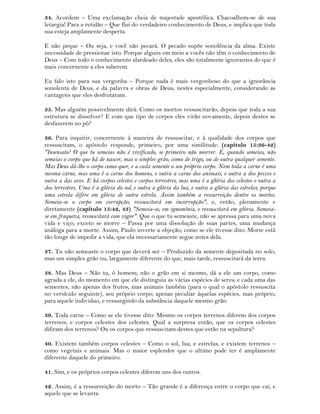 34. Acordem – Uma exclamação cheia de majestade apostólica. Chacoalhem-se de sua
letargia! Para a retidão – Que flui do verdadeiro conhecimento de Deus, e implica que toda
sua esteja amplamente desperta.
E não peque – Ou seja, e você não pecará. O pecado supõe sonolência da alma. Existe
necessidade de pressionar isto. Porque alguns em meio a vocês não têm o conhecimento de
Deus – Com todo o conhecimento alardeado deles, eles são totalmente ignorantes do que é
mais concernente a eles saberem.
Eu falo isto para sua vergonha – Porque nada é mais vergonhoso do que a ignorância
sonolenta de Deus, e da palavra e obras de Deus; nestes especialmente, considerando as
vantagens que eles desfrutaram.
35. Mas alguém possivelmente dirá: Como os mortos ressuscitarão, depois que toda a sua
estrutura se dissolver? E com que tipo de corpos eles virão novamente, depois destes se
desfazerem no pó?
36. Para inquirir, concernente à maneira de ressuscitar, e à qualidade dos corpos que
ressuscitam, o apóstolo responde, primeiro, por uma similitude: (capítulo 15:36-42)
"Insensato! O que tu semeias não é vivificado, se primeiro não morrer. E, quando semeias, não
semeias o corpo que há de nascer, mas o simples grão, como de trigo, ou de outra qualquer semente.
Mas Deus dá-lhe o corpo como quer, e a cada semente o seu próprio corpo. Nem toda a carne é uma
mesma carne, mas uma é a carne dos homens, e outra a carne dos animais, e outra a dos peixes e
outra a das aves. E há corpos celestes e corpos terrestres, mas uma é a glória dos celestes e outra a
dos terrestres. Uma é a glória do sol, e outra a glória da lua, e outra a glória das estrelas; porque
uma estrela difere em glória de outra estrela. Assim também a ressurreição dentre os mortos.
Semeia-se o corpo em corrupção; ressuscitará em incorrupção"; e, então, plenamente e
diretamente (capítulo 15:42, 43) "Semeia-se, em ignomínia, e ressuscitará em glória. Semeia-
se em fraqueza, ressuscitará com vigor". Que o que tu semeaste, não se apressa para uma nova
vida e viço, exceto se morre – Passa por uma dissolução de suas partes, uma mudança
análoga para a morte. Assim, Paulo inverte a objeção; como se ele tivesse dito: Morte está
tão longe de impedir a vida, que ela necessariamente segue antes dela.
37. Tu não semeaste o corpo que deverá ser – Produzido da semente depositada no solo,
mas um simples grão nu, largamente diferente do que, mais tarde, ressuscitará da terra.
38. Mas Deus – Não tu, ó homem; não o grão em si mesmo, dá a ele um corpo, como
agrada a ele, do momento em que ele distinguiu as várias espécies de seres; e cada uma das
sementes, não apenas dos frutos, mas animais também (para o qual o apóstolo ressuscita
no versículo seguinte), seu próprio corpo; apenas peculiar àquelas espécies, mas próprio,
para aquele individuo, e ressurgindo da substância daquele mesmo grão.
39. Toda carne – Como se ele tivesse dito: Mesmo os corpos terrenos diferem dos corpos
terrenos; e corpos celestes dos celestes. Qual a surpresa então, que os corpos celestes
difiram dos terrenos? Ou os corpos que ressuscitam destes que estão na sepultura?
40. Existem também corpos celestes – Como o sol, lua, e estrelas, e existem terrenos –
como vegetais e animais. Mas o maior esplendor que o ultimo pode ter é amplamente
diferente daquele do primeiro.
41. Sim, e os próprios corpos celestes diferem uns dos outros.
42. Assim, é a ressurreição do morto – Tão grande é a diferença entre o corpo que cai, e
aquele que se levanta.
 