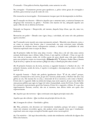É semeado – Uma palavra bonita; depositada, como semente no solo.
Na corrupção – Exatamente pronto para apodrecer, e, pelos vários graus de corrupção e
declínio, para retornar ao pó de onde ele veio.
Ele ressuscita na incorrupção – Extremamente incapaz quer de decomposição ou declínio.
43. É semeado em desonra – Ofensivo àqueles que o amaram mais, a natureza humana em
desgraça! Ele ressuscita na glória – Vestido com mantos de luz, adequado àqueles aos
quais o Rei do céu se deleita em honrar.
Semeado na fraqueza – Desprovido, até mesmo, daquela força tênue, que ele, uma vez,
desfrutou.
Ressuscita em poder – Dotado com vigor, força, e atividade, tal como nós não podemos
agora conceber.
44. É semeado neste mundo um corpo meramente animal – Mantido com alimento, sono, e
ar, como os corpos dos brutos: mas é ressuscitado em uma estrutura mais refinada,
precisando de nenhum desses refinamentos animais, e dotado com qualidades de uma
natureza espiritual como os anjos de Deus.
45. O primeiro Adão foi feito uma alma vivente – Deus deu a ele tal vida como outros
animais desfrutam: mas o último Adão, Cristo, é um espírito vivificado – Uma vez que ele
tem vida em si mesmo, então, ele vivifica quem ele quer; dando uma vida mais refinada
para seus próprios corpos na ressurreição. (Gênesis 2:7) "E formou o Senhor Deus o homem
do pó da terra, e soprou em suas narinas o fôlego da vida; e o homem foi feito alma vivente".
47. O primeiro homem era da terra, terreno; o segundo homem é o Senhor do céu – O
primeiro homem, sendo da terra, é sujeito à corrupção e decomposição, como a terra da
qual ele veio.
O segundo homem – Paulo não poderia igualmente dizer: "É do céu, celeste": porque,
embora o homem deva isto à terra, já que ele é terreno; ainda assim, o Senhor não deve sua
glória ao céu. Ele mesmo fez os céus, e descendo de lá se mostrou a nós como o Senhor.
Cristo não é o segundo Adão na ordem do tempo; mas neste aspecto, de que como Adão foi
uma pessoa pública que agiu no lugar de toda a humanidade, assim foi Cristo. Como Adão
foi o primeiro representante geral dos homens, Cristo foi o segundo e último. E o que eles
rigorosamente fizeram, conclui, não em si mesmos, mas afetou todos aos quais eles
representaram.
48. Aqueles que são terrenos – Que continuam sem algum princípio mais alto.
Aqueles que são celestes – Que recebem um princípio divino do céu.
49. A imagem do celeste – Santidade e glória.
50. Mas, primeiro, nós devemos ser inteiramente mudados; porque tal carne e sangue
como nós estamos revestidos agora, não podem entrar naquele reino que é totalmente
espiritual: nem este corpo corruptível herdar aquele reino incorruptível.
51. Um mistério - Até aqui desconhecido; e ainda não totalmente conhecido de alguns dos
filhos dos homens.
 