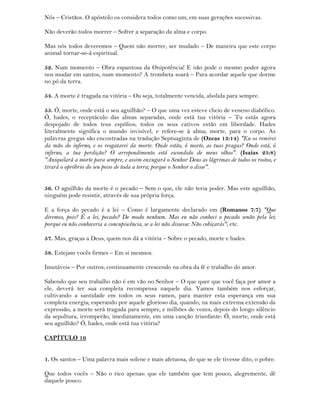 Nós – Cristãos. O apóstolo os considera todos como um, em suas gerações sucessivas.
Não deverão todos morrer – Sofrer a separação da alma e corpo.
Mas nós todos deveremos – Quem não morrer, ser mudado – De maneira que este corpo
animal tornar-se-á espiritual.
52. Num momento – Obra espantosa da Onipotência! E não pode o mesmo poder agora
nos mudar em santos, num momento? A trombeta soará – Para acordar aquele que dorme
no pó da terra.
54. A morte é tragada na vitória – Ou seja, totalmente vencida, abolida para sempre.
55. Ó, morte, onde está o seu aguilhão? – O que uma vez esteve cheio de veneno diabólico.
Ó, hades, o receptáculo das almas separadas, onde está tua vitória – Tu estás agora
despojado de todos teus espólios; todos os seus cativos estão em liberdade. Hades
literalmente significa o mundo invisível, e refere-se à alma; morte, para o corpo. As
palavras gregas são encontradas na tradução Septuaginta de (Ozeas 13:14) "Eu os remirei
da mão do inferno, e os resgatarei da morte. Onde estão, ó morte, as tuas pragas? Onde está, ó
inferno, a tua perdição? O arrependimento está escondido de meus olhos". (Isaías 25:8)
"Aniquilará a morte para sempre, e assim enxugará o Senhor Deus as lágrimas de todos os rostos, e
tirará o opróbrio do seu povo de toda a terra; porque o Senhor o disse".
56. O aguilhão da morte é o pecado – Sem o que, ele não teria poder. Mas este aguilhão,
ninguém pode resistir, através de sua própria força.
E a força do pecado é a lei – Como é largamente declarado em (Romanos 7:7) "Que
diremos, pois? É a lei, pecado? De modo nenhum. Mas eu não conheci o pecado senão pela lei;
porque eu não conheceria a concupiscência, se a lei não dissesse: Não cobiçarás"; etc.
57. Mas, graças a Deus, quem nos dá a vitória – Sobre o pecado, morte e hades.
58. Estejam vocês firmes – Em si mesmos.
Imutáveis – Por outros; continuamente crescendo na obra da fé e trabalho do amor.
Sabendo que seu trabalho não é em vão no Senhor – O que quer que você faça por amor a
ele, deverá ter sua completa recompensa naquele dia. Vamos também nos esforçar,
cultivando a santidade em todos os seus ramos, para manter esta esperança em sua
completa energia; esperando por aquele glorioso dia, quando, na mais extrema extensão da
expressão, a morte será tragada para sempre, e milhões de vozes, depois do longo silêncio
da sepultura, irromperão, imediatamente, em uma canção triunfante: Ó, morte, onde está
seu aguilhão? Ó, hades, onde está tua vitória?
CAPÍTULO 16
1. Os santos – Uma palavra mais solene e mais afetuosa, do que se ele tivesse dito, o pobre.
Que todos vocês – Não o rico apenas: que ele também que tem pouco, alegremente, dê
daquele pouco.
 