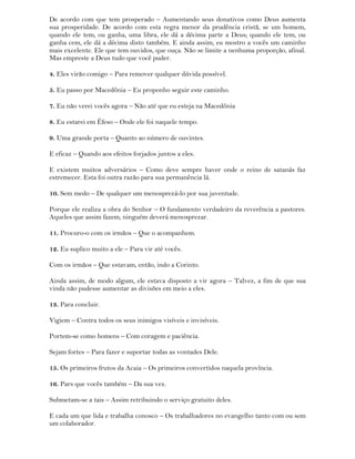 De acordo com que tem prosperado – Aumentando seus donativos como Deus aumenta
sua prosperidade. De acordo com esta regra menor da prudência cristã, se um homem,
quando ele tem, ou ganha, uma libra, ele dá a décima parte a Deus; quando ele tem, ou
ganha cem, ele dá a décima disto também. E ainda assim, eu mostro a vocês um caminho
mais excelente. Ele que tem ouvidos, que ouça. Não se limite a nenhuma proporção, afinal.
Mas empreste a Deus tudo que você puder.
4. Eles virão comigo – Para remover qualquer dúvida possível.
5. Eu passo por Macedônia – Eu proponho seguir este caminho.
7. Eu não verei vocês agora – Não até que eu esteja na Macedônia
8. Eu estarei em Éfeso – Onde ele foi naquele tempo.
9. Uma grande porta – Quanto ao número de ouvintes.
E eficaz – Quando aos efeitos forjados juntos a eles.
E existem muitos adversários – Como deve sempre haver onde o reino de satanás faz
estremecer. Esta foi outra razão para sua permanência lá.
10. Sem medo – De qualquer um menosprezá-lo por sua juventude.
Porque ele realiza a obra do Senhor – O fundamento verdadeiro da reverência a pastores.
Aqueles que assim fazem, ninguém deverá menosprezar.
11. Procuro-o com os irmãos – Que o acompanhem.
12. Eu suplico muito a ele – Para vir até vocês.
Com os irmãos – Que estavam, então, indo a Corinto.
Ainda assim, de modo algum, ele estava disposto a vir agora – Talvez, a fim de que sua
vinda não pudesse aumentar as divisões em meio a eles.
13. Para concluir.
Vigiem – Contra todos os seus inimigos visíveis e invisíveis.
Portem-se como homens – Com coragem e paciência.
Sejam fortes – Para fazer e suportar todas as vontades Dele.
15. Os primeiros frutos da Acaia – Os primeiros convertidos naquela província.
16. Pars que vocês também – Da sua vez.
Submetam-se a tais – Assim retribuindo o serviço gratuito deles.
E cada um que lida e trabalha conosco – Os trabalhadores no evangelho tanto com ou sem
um colaborador.
 