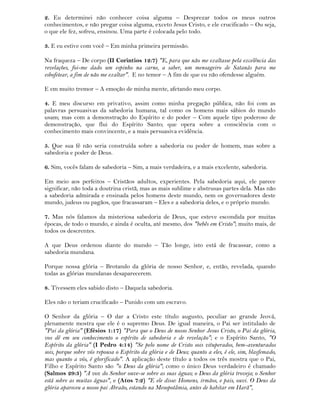 2. Eu determinei não conhecer coisa alguma – Desprezar todos os meus outros
conhecimentos, e não pregar coisa alguma, exceto Jesus Cristo, e ele crucificado – Ou seja,
o que ele fez, sofreu, ensinou. Uma parte é colocada pelo todo.
3. E eu estive com você – Em minha primeira permissão.
Na fraqueza – De corpo (II Corintios 12:7) "E, para que não me exaltasse pela excelência das
revelações, foi-me dado um espinho na carne, a saber, um mensageiro de Satanás para me
esbofetear, a fim de não me exaltar". E no temor – A fim de que eu não ofendesse alguém.
E em muito tremor – A emoção de minha mente, afetando meu corpo.
4. E meu discurso em privativo, assim como minha pregação pública, não foi com as
palavras persuasivas da sabedoria humana, tal como os homens mais sábios do mundo
usam; mas com a demonstração do Espírito e do poder – Com aquele tipo poderoso de
demonstração, que flui do Espírito Santo; que opera sobre a consciência com o
conhecimento mais convincente, e a mais persuasiva evidência.
5. Que sua fé não seria construída sobre a sabedoria ou poder de homem, mas sobre a
sabedoria e poder de Deus.
6. Sim, vocês falam de sabedoria – Sim, a mais verdadeira, e a mais excelente, sabedoria.
Em meio aos perfeitos – Cristãos adultos, experientes. Pela sabedoria aqui, ele parece
significar, não toda a doutrina cristã, mas as mais sublime e abstrusas partes dela. Mas não
a sabedoria admirada e ensinada pelos homens deste mundo, nem os governadores deste
mundo, judeus ou pagãos, que fracassaram – Eles e a sabedoria deles, e o próprio mundo.
7. Mas nós falamos da misteriosa sabedoria de Deus, que esteve escondida por muitas
épocas, de todo o mundo, e ainda é oculta, até mesmo, dos "bebês em Cristo"; muito mais, de
todos os descrentes.
A que Deus ordenou diante do mundo – Tão longe, isto está de fracassar, como a
sabedoria mundana.
Porque nossa glória – Brotando da glória de nosso Senhor, e, então, revelada, quando
todas as glórias mundanas desaparecerem.
8. Tivessem eles sabido disto – Daquela sabedoria.
Eles não o teriam crucificado – Punido com um escravo.
O Senhor da glória – O dar a Cristo este título augusto, peculiar ao grande Jeová,
plenamente mostra que ele é o supremo Deus. De igual maneira, o Pai ser intitulado de
"Pai da glória" (Efésios 1:17) "Para que o Deus de nosso Senhor Jesus Cristo, o Pai da glória,
vos dê em seu conhecimento o espírito de sabedoria e de revelação"; e o Espírito Santo, "O
Espírito da glória" (I Pedro 4:14) "Se pelo nome de Cristo sois vituperados, bem-aventurados
sois, porque sobre vós repousa o Espírito da glória e de Deus; quanto a eles, é ele, sim, blasfemado,
mas quanto a vós, é glorificado". A aplicação deste título a todos os três mostra que o Pai,
Filho e Espírito Santo são "o Deus da glória"; como o único Deus verdadeiro é chamado
(Salmos 29:3) "A voz do Senhor ouve-se sobre as suas águas; o Deus da glória troveja; o Senhor
está sobre as muitas águas", e (Atos 7:2) "E ele disse: Homens, irmãos, e pais, ouvi. O Deus da
glória apareceu a nosso pai Abraão, estando na Mesopotâmia, antes de habitar em Harã",
 