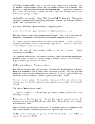 9. Mas esta ignorância deles cumpre o que está escrito, concernente às bênçãos do reino
do Messias. Nenhum homem natural tem visto, ouvido, ou sabido das coisas que Deus
preparou, diz o profeta, para aqueles que o amam (Isaías 64:4) "Porque desde a antiguidade
não se ouviu, nem com ouvidos se percebeu, nem com os olhos se viu um Deus além de ti que
trabalha para aquele que nele espera".
10. Mas Deus tem revelado – Sim, e "dado livremente" (I Corintios 2:12) "Mas nós não
recebemos o espírito do mundo, mas o Espírito que provém de Deus, para que pudéssemos conhecer o
que nos é dado gratuitamente por Deus".
Elas a nós – Até mesmo a paz inconcebível, e alegria inexplicável.
Através de seu Espírito – Quem intimamente e completamente conhece a eles.
Porque o Espírito sonda até mesmo as coisas profundas de Deus – Sejam elas sempre tão
escondidas e misteriosas; as profundezas, tanto de sua natureza quanto de seu reino.
11. Porque, qual do homem conhece as coisas de um homem – Todos os recessos
interiores de sua mente; embora os homens todos sejam de uma só natureza, e assim, possa
o mais facilmente conhecer um ao outro.
Assim, das coisas de Deus, ninguém conhece, a não ser o Espírito – Quem,
conseqüentemente, é Deus.
12. Agora nós temos recebido, não o espírito do mundo – Este espírito não é propriamente
recebido; porque os homens do mundo sempre o tiveram. Mas os cristãos recebem o
Espírito de Deus, que antes eles não tinham.
13. Que também falamos – Assim como sabemos.
Em palavras ensinadas pelo Espírito Santo – Tais são todas as palavras das Escrituras.
Quão alta consideração, nós devemos, então, mantermos por elas! Explicando as coisas
espirituais, através de palavras espirituais; ou, adaptando as palavras espirituais às coisas
espirituais. Sendo ensinado pelo Espírito a expressar as coisas do Espírito.
14. Mas o homem natural – Ou seja, todo homem que não tem o Espírito; que tem
nenhum outro meio de obter conhecimento, mas, através de seus sentidos e conhecimento
natural.
Não recebe – Não entende ou concebe.
As coisas do Espírito – As coisas reveladas pelo Espírito de Deus, quer relativas à sua
natureza ou seu reino.
Porque elas são loucuras para ele – Ele está tão longe de entendimento, que ele
extremamente as despreza. Nem ele pode saber delas – Como ele não tem a vontade,
assim, nem tem o poder.
Porque elas são espiritualmente discernidas – Elas podem apenas ser discernidas pela
ajuda daquele Espírito, e através daqueles sentidos espirituais, que ele não tem.
15. Mas o homem espiritual – Ele que tem o Espírito. Discerne todas as coisas de Deus, a
respeito das quais temos falado.
 