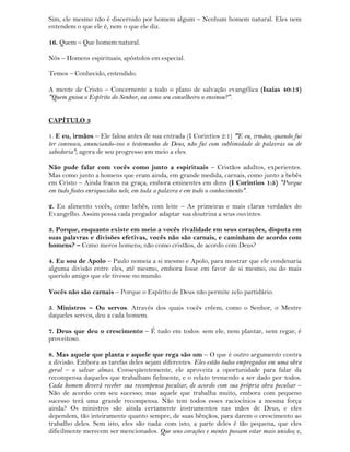 Sim, ele mesmo não é discernido por homem algum – Nenhum homem natural. Eles nem
entendem o que ele é, nem o que ele diz.
16. Quem – Que homem natural.
Nós – Homens espirituais; apóstolos em especial.
Temos – Conhecido, entendido.
A mente de Cristo – Concernente a todo o plano de salvação evangélica (Isaías 40:13)
"Quem guiou o Espírito do Senhor, ou como seu conselheiro o ensinou?".
CAPÍTULO 3
1. E eu, irmãos – Ele falou antes de sua entrada (I Corintios 2:1) "E eu, irmãos, quando fui
ter convosco, anunciando-vos o testemunho de Deus, não fui com sublimidade de palavras ou de
sabedoria"; agora de seu progresso em meio a eles.
Não pude falar com vocês como junto a espirituais – Cristãos adultos, experientes.
Mas como junto a homens que eram ainda, em grande medida, carnais, como junto a bebês
em Cristo – Ainda fracos na graça, embora eminentes em dons (I Corintios 1:5) "Porque
em tudo fostes enriquecidos nele, em toda a palavra e em todo o conhecimento".
2. Eu alimento vocês, como bebês, com leite – As primeiras e mais claras verdades do
Evangelho. Assim possa cada pregador adaptar sua doutrina a seus ouvintes.
3. Porque, enquanto existe em meio a vocês rivalidade em seus corações, disputa em
suas palavras e divisões efetivas, vocês não são carnais, e caminham de acordo com
homens? – Como meros homens; não como cristãos, de acordo com Deus?
4. Eu sou de Apolo – Paulo nomeia a si mesmo e Apolo, para mostrar que ele condenaria
alguma divisão entre eles, até mesmo, embora fosse em favor de si mesmo, ou do mais
querido amigo que ele tivesse no mundo.
Vocês não são carnais – Porque o Espírito de Deus não permite zelo partidário.
5. Ministros – Ou servos. Através dos quais vocês crêem, como o Senhor, o Mestre
daqueles servos, deu a cada homem.
7. Deus que deu o crescimento – É tudo em todos: sem ele, nem plantar, nem regar, é
proveitoso.
8. Mas aquele que planta e aquele que rega são um – O que é outro argumento contra
a divisão. Embora as tarefas deles sejam diferentes. Eles estão todos empregados em uma obra
geral – o salvar almas. Conseqüentemente, ele aproveita a oportunidade para falar da
recompensa daqueles que trabalham fielmente, e o relato tremendo a ser dado por todos.
Cada homem deverá receber sua recompensa peculiar, de acordo com sua própria obra peculiar –
Não de acordo com seu sucesso; mas aquele que trabalha muito, embora com pequeno
sucesso terá uma grande recompensa. Não tem todos esses raciocínios a mesma força
ainda? Os ministros são ainda certamente instrumentos nas mãos de Deus, e eles
dependem, tão inteiramente quanto sempre, de suas bênçãos, para darem o crescimento ao
trabalho deles. Sem isto, eles são nada: com isto, a parte deles é tão pequena, que eles
dificilmente merecem ser mencionados. Que seus corações e mentes possam estar mais unidos; e,
 