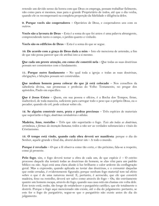 retendo um devido senso da honra com que Deus os emprega, possam trabalhar fielmente,
não como para si mesmos, mas para o grande Proprietário de todos, até que o dia venha,
quando ele os recompensará na completa proporção da fidelidade e diligência deles.
9. Porque vocês são cooperadores – Operários de Deus, e cooperadores uns com os
outros.
Vocês são a lavoura de Deus – Esta é a soma do que foi antes: é uma palavra abrangente,
compreendendo tanto o campo, o jardim quanto o vinhedo.
Vocês são os edifícios de Deus – Esta é a soma do que se segue.
10. De acordo com a graça de Deus dada a mim – Isto ele menciona de antemão, a fim
de que não possa parecer que ele atribui isto a si mesmo.
Que cada um preste atenção, em como ele constrói nela – Que todas as suas doutrinas
possam ser consistentes com o fundamento.
11. Porque outro fundamento – No qual toda a igreja: e todas as suas doutrinas,
obrigações, e bênçãos possam ser construídas.
Que nenhum homem possa colocar do que já está colocado – Nos conselhos da
sabedoria divina, nas promessas e profecias do Velho Testamento, no pregar dos
apóstolos, Paulo em específico.
Que é Jesus Cristo – Quem, em sua pessoa e ofícios, é a Rocha dos Tempos, firme,
inalterável, de toda maneira, suficiente para carregar todo o peso que o próprio Deus, ou o
pecador, quando ele crê, pode colocar sobre ele.
12. Se alguém construir ouro, prata e pedras preciosas – Três espécies de materiais
que suportarão o fogo; doutrinas verdadeiras e sólidas.
Madeira, feno, restolho – Três que não suportarão o fogo. Tais são todas as doutrinas,
cerimônias, e formas da invenção humana; todos a não ser as verdades substanciais e vitais do
Cristianismo.
13. O tempo está vindo, quando cada obra deverá ser manifesta: porque o dia do
Senhor, aquele grande e final dia, deverá declarar isto – A todo o mundo.
Porque é revelado – O que a fé observa como tão certo, e tão próximo, fala-se a respeito,
como já presente.
Pelo fogo; sim, o fogo deverá testar a obra de cada um, de que espécie é – O estrito
processo daquele dia testará todas as doutrinas do homem, se elas vêm para um padrão
bíblico ou não. Aqui está uma clara alusão à luz brilhante e calor ardente da conflagração
geral. Mas a expressão, quando aplicada ao testar das doutrinas, e o consumir daquelas
que estão erradas, é evidentemente figurado; porque nenhum fogo material tem tal efeito
sobre o que é de uma natureza moral. E, portanto, é acrescido, que ele que constrói
madeira, feno ou restolho, deverá ser salvo como através do fogo – Ou, tão estritamente
quanto um homem escapa, através do fogo, quando sua casa está em chamas em volta dele.
Este texto está, então, tão longe de estabelecer o purgatório católico, que ele totalmente o
destrói. Porque o fogo aqui mencionado não existe, até o dia do julgamento: portanto, se
este for o fogo do purgatório, segue-se que o purgatório não existe antes do dia do
julgamento.
 