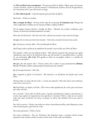14. Ele receberá uma recompensa – Um grau peculiar de glória. Algum grau, até mesmo
o outro receberá, vendo–se que ele manteve o fundamento; embora, através da ignorância,
ele construísse nele o que não resiste ao fogo.
15. Ele sofrerá perda – A perda daquele grau peculiar de glória.
16. Vocês – Todos os cristãos.
São o templo de Deus – O mais nobre tipo de construção (I Corintios 3:9) "Porque nós
somos cooperadores de Deus; vós sois lavoura de Deus e edifício de Deus".
17. Se algum homem destrói o templo de Deus – Destrói um cristão verdadeiro, pelo
cismas, ou doutrinas fundamentalmente erradas.
Deus deverá destruí-lo – Ele não será salvo, afinal; nem mesmo como através do fogo.
18. Que ele se torne um tolo neste mundo – Tal como o mundo tem em conta assim.
Que ele possa se tornar sábio - Na consideração de Deus.
19. Porque toda a jactância da sabedoria do mundo é mera tolice aos olhos de Deus.
Ele apanha o sábio em sua própria astúcia – Não apenas enquanto eles pensam que agem
sabiamente, mas através da sabedoria deles, que ela mesma é a armadilha deles, e ocasião
de sua destruição. (Jó 5:13) "Ele apanha os sábios na sua própria astúcia; e o conselho dos
perversos se precipita".
20. Que eles são apenas vãos – Vazios, tolos; eles e todos os seus pensamentos (Salmos
94:11) "O Senhor conhece os pensamentos do homem, que são vaidade".
21. Conseqüentemente – Do todo.
Que ninguém se glorie nos homens – De maneira a se dividirem em facções por conta
deles.
Porque todas as coisas são de vocês – e nossa em especial – Nós não somos seus senhores,
mas, antes, seus servos.
22. Seja Paulo, ou Apolo, ou Cefas – Nós somos todos igualmente de vocês, para servirmos
por amor a Cristo.
Ou o mundo – Este salto de Pedro para o mundo, grandemente alarga o pensamento, e
revela uma espécie de impaciência em especificar o restante. Pedro e cada um no mundo
todo, por mais excelentes nos dons, ou graça, ou ofício, são também servos por amor a
Cristo.
Ou vida, ou morte – Essas, com todas as várias circunstâncias delas, estão dispostas, como
está a maioria para o proveito de vocês.
Ou coisas presentes – Sobre a terra.
Ou coisas vindouras – No céu. Portanto, não disputem mais, a respeito dessas coisas
pequenas, mas estejam unidos no amor, assim como vocês estão nas bênçãos.
 