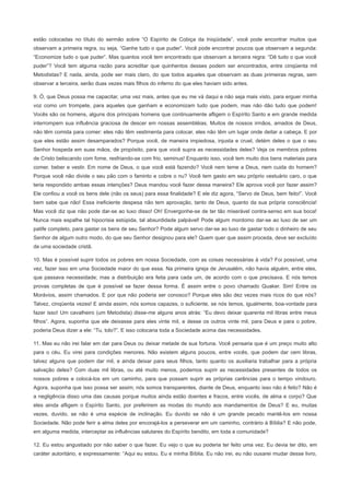 estão colocadas no título do sermão sobre “O Espírito de Cobiça da Iniqüidade”, você pode encontrar muitos que
observam a primeira regra, ou seja, “Ganhe tudo o que puder”. Você pode encontrar poucos que observam a segunda:
“Economize tudo o que puder”. Mas quantos você tem encontrado que observam a terceira regra: “Dê tudo o que você
puder”? Você tem alguma razão para acreditar que quinhentos desses podem ser encontrados, entre cinqüenta mil
Metodistas? E nada, ainda, pode ser mais claro, do que todos aqueles que observam as duas primeiras regras, sem
observar a terceira, serão duas vezes mais filhos do inferno do que eles haviam sido antes.
9. Ó, que Deus possa me capacitar, uma vez mais, antes que eu me vá daqui e não seja mais visto, para erguer minha
voz como um trompete, para aqueles que ganham e economizam tudo que podem, mas não dão tudo que podem!
Vocês são os homens, alguns dos principais homens que continuamente afligem o Espírito Santo e em grande medida
interrompem sua influência graciosa de descer em nossas assembléias. Muitos de nossos irmãos, amados de Deus,
não têm comida para comer: eles não têm vestimenta para colocar, eles não têm um lugar onde deitar a cabeça. E por
que eles estão assim desamparados? Porque você, de maneira impiedosa, injusta e cruel, detém deles o que o seu
Senhor hospeda em suas mãos, de propósito, para que você supra as necessidades deles? Veja os membros pobres
de Cristo beliscando com fome, resfriando-se com frio, seminus! Enquanto isso, você tem muito dos bens materiais para
comer, beber e vestir. Em nome de Deus, o que você está fazendo? Você nem teme a Deus, nem cuida do homem?
Porque você não divide o seu pão com o faminto e cobre o nu? Você tem gasto em seu próprio vestuário caro, o que
teria respondido ambas essas intenções? Deus mandou você fazer dessa maneira? Ele aprova você por fazer assim?
Ele confiou a você os bens dele (não os seus) para essa finalidade? E ele diz agora, “Servo de Deus, bem feito!”. Você
bem sabe que não! Essa ineficiente despesa não tem aprovação, tanto de Deus, quanto da sua própria consciência!
Mas você diz que não pode dar-se ao luxo disso! Oh! Envergonhe-se de ter tão miserável contra-senso em sua boca!
Nunca mais espalhe tal hipocrisia estúpida, tal absurdidade palpável! Pode algum mordomo dar-se ao luxo de ser um
patife completo, para gastar os bens de seu Senhor? Pode algum servo dar-se ao luxo de gastar todo o dinheiro de seu
Senhor de algum outro modo, do que seu Senhor designou para ele? Quem quer que assim proceda, deve ser excluído
de uma sociedade cristã.
10. Mas é possível suprir todos os pobres em nossa Sociedade, com as coisas necessárias à vida? Foi possível, uma
vez, fazer isso em uma Sociedade maior do que essa. Na primeira igreja de Jerusalém, não havia alguém, entre eles,
que passava necessidade; mas a distribuição era feita para cada um, de acordo com o que precisava. E nós temos
provas completas de que é possível se fazer dessa forma. É assim entre o povo chamado Quaker. Sim! Entre os
Morávios, assim chamados. E por que não poderia ser conosco? Porque eles são dez vezes mais ricos do que nós?
Talvez, cinqüenta vezes! E ainda assim, nós somos capazes, o suficiente, se nós temos, igualmente, boa-vontade para
fazer isso! Um cavalheiro (um Metodista) disse-me alguns anos atrás: “Eu devo deixar quarenta mil libras entre meus
filhos”. Agora, suponha que ele deixasse para eles vinte mil, e desse os outros vinte mil, para Deus e para o pobre,
poderia Deus dizer a ele: “Tu, tolo?”. E isso colocaria toda a Sociedade acima das necessidades.
11. Mas eu não irei falar em dar para Deus ou deixar metade de sua fortuna. Você pensaria que é um preço muito alto
para o céu. Eu virei para condições menores. Não existem alguns poucos, entre vocês, que podem dar cem libras,
talvez alguns que podem dar mil, e ainda deixar para seus filhos, tanto quanto os auxiliaria trabalhar para a própria
salvação deles? Com duas mil libras, ou até muito menos, podemos suprir as necessidades presentes de todos os
nossos pobres e colocá-los em um caminho, para que possam suprir as próprias carências para o tempo vindouro.
Agora, suponha que isso possa ser assim; nós somos transparentes, diante de Deus, enquanto isso não é feito? Não é
a negligência disso uma das causas porque muitos ainda estão doentes e fracos, entre vocês, de alma e corpo? Que
eles ainda afligem o Espírito Santo, por preferirem as modas do mundo aos mandamentos de Deus? E eu, muitas
vezes, duvido, se não é uma espécie de inclinação. Eu duvido se não é um grande pecado mantê-los em nossa
Sociedade. Não pode ferir a alma deles por encorajá-los a perseverar em um caminho, contrário à Bíblia? E não pode,
em alguma medida, interceptar as influências salutares do Espírito bendito, em toda a comunidade?
12. Eu estou angustiado por não saber o que fazer. Eu vejo o que eu poderia ter feito uma vez. Eu devia ter dito, em
caráter autoritário, e expressamente: “Aqui eu estou. Eu e minha Bíblia. Eu não irei, eu não ousarei mudar desse livro,
 