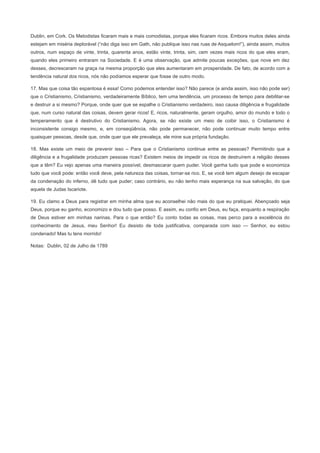Dublin, em Cork. Os Metodistas ficaram mais e mais comodistas, porque eles ficaram ricos. Embora muitos deles ainda
estejam em miséria deplorável (“não diga isso em Gath, não publique isso nas ruas de Asquelom!”), ainda assim, muitos
outros, num espaço de vinte, trinta, quarenta anos, estão vinte, trinta, sim, cem vezes mais ricos do que eles eram,
quando eles primeiro entraram na Sociedade. E é uma observação, que admite poucas exceções, que nove em dez
desses, decresceram na graça na mesma proporção que eles aumentaram em prosperidade. De fato, de acordo com a
tendência natural dos ricos, nós não podíamos esperar que fosse de outro modo.
17. Mas que coisa tão espantosa é essa! Como podemos entender isso? Não parece (e ainda assim, isso não pode ser)
que o Cristianismo, Cristianismo, verdadeiramente Bíblico, tem uma tendência, um processo de tempo para debilitar-se
e destruir a si mesmo? Porque, onde quer que se espalhe o Cristianismo verdadeiro, isso causa diligência e frugalidade
que, num curso natural das coisas, devem gerar ricos! E, ricos, naturalmente, geram orgulho, amor do mundo e todo o
temperamento que é destrutivo do Cristianismo. Agora, se não existe um meio de coibir isso, o Cristianismo é
inconsistente consigo mesmo, e, em conseqüência, não pode permanecer, não pode continuar muito tempo entre
quaisquer pessoas, desde que, onde quer que ele prevaleça, ele mine sua própria fundação.
18. Mas existe um meio de prevenir isso – Para que o Cristianismo continue entre as pessoas? Permitindo que a
diligência e a frugalidade produzam pessoas ricas? Existem meios de impedir os ricos de destruírem a religião desses
que a têm? Eu vejo apenas uma maneira possível, desmascarar quem puder. Você ganha tudo que pode e economiza
tudo que você pode: então você deve, pela natureza das coisas, tornar-se rico. E, se você tem algum desejo de escapar
da condenação do inferno, dê tudo que puder; caso contrário, eu não tenho mais esperança na sua salvação, do que
aquela de Judas Iscariote.
19. Eu clamo a Deus para registrar em minha alma que eu aconselhei não mais do que eu pratiquei. Abençoado seja
Deus, porque eu ganho, economizo e dou tudo que posso. E assim, eu confio em Deus, eu faça, enquanto a respiração
de Deus estiver em minhas narinas. Para o que então? Eu conto todas as coisas, mas perco para a excelência do
conhecimento de Jesus, meu Senhor! Eu desisto de toda justificativa, comparada com isso — Senhor, eu estou
condenado! Mas tu tens morrido!
Notas: Dublin, 02 de Julho de 1789
 