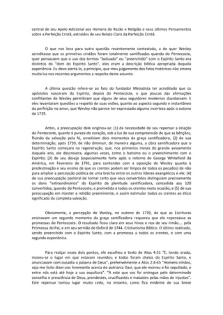 central de seu Apelo Adicional aos Homens de Razão e Religião e seus últimos Pensamentos
sobre a Perfeição Cristã, extraídos de seu Relato Claro da Perfeição Cristã.

O que nos leva para outra questão recentemente contestada, a de quer Wesley
acreditasse que os primeiros cristãos foram totalmente santificados quando do Pentecoste,
quer pensassem que o uso dos termos “batizado” ou “preenchido” com o Espírito Santo era
distintos do “dom do Espírito Santo”, eles eram a descrição bíblica apropriada daquela
experiência. Eu devo alertá-lo, a princípio, que meu julgamento dos fatos históricos não emana
muita luz nos recentes argumentos a respeito deste assunto.

A última questão refere-se ao fato do fundador Metodista ter acreditado que os
apóstolos nasceram do Espírito, depois do Pentecoste, o que poucas das afirmações
conflitantes de Wesley permitiram que alguns de seus seguidores modernos duvidassem. E
eles levantaram questões a respeito de suas visões, quanto ao aspecto segundo e instantâneo
da perfeição no amor, que Wesley não parece ter expressado alguma incerteza após o outono
de 1739.

Antes, a preocupação dele originou-se: (1) da necessidade de seu repensar a relação
do Pentecoste, quanto à pureza do coração, sob a luz de sua compreensão de que as bênçãos,
fluindo da salvação pela fé, envolviam dois momentos da graça santificadora; (2) de sua
determinação, após 1739, de não diminuir, de maneira alguma, a obra santificadora que o
Espírito Santo começara na regeneração, que, nos primeiros meses do grande avivamento
daquele ano, ele descrevera, algumas vezes, como o batismo ou o preenchimento com o
Espírito; (3) de seu desejo (especialmente forte após o retorno de George Whitefield da
América, em Fevereiro de 1741, para contender com a oposição de Wesley quanto à
predestinação e seu ensino de que os crentes podem ser limpos de todos os pecados) de não
para ampliar a percepção pública de uma brecha entre os outros líderes evangélicos e ele; (4)
de sua preocupação pastoral de tornar certo que seus convertidos distinguiam precisamente
os dons “extraordinários” do Espírito da plenitude santificadora, concedida aos 120
convertidos, quando do Pentecoste, e prometida a todos os crentes nesta ocasião; e (5) de sua
preocupação em manter a retidão preeminente, e assim estimular todos os crentes ao ético
significado da completa salvação.

Obviamente, a percepção de Wesley, no outono de 1739, de que as Escrituras
ensinavam um segundo momento da graça santificadora requereu que ele repensasse as
promessas do Pentecoste. O resultado ficou claro em seus hinos e nos de seu irmão.... pela
Promessa do Pai, e em seu sermão de Oxford de 1744, Cristianismo Bíblico. O último realizado,
sendo preenchido com o Espírito Santo, com a promessa a todos os crentes, e com uma
segunda experiência.

Para realçar esses dois pontos, ele escolheu o texto de Atos 4:31 “E, tendo orado,
moveu-se o lugar em que estavam reunidos; e todos foram cheios do Espírito Santo, e
anunciavam com ousadia a palavra de Deus”, preferivelmente a Atos 2:4-45 “Homens irmãos,
seja-me lícito dizer-vos livremente acerca do patriarca Davi, que ele morreu e foi sepultado, e
entre nós está até hoje a sua sepultura”. “A este que vos foi entregue pelo determinado
conselho e presciência de Deus, prendestes, crucificastes e matastes pelas mãos de injustos”.
Este repensar tomou lugar muito cedo, no entanto, como fica evidente de sua breve

 