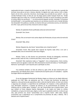 explanação do texto a respeito do Pentecoste, em João 7:37-38 “E no último dia, o grande dia
da festa, Jesus pôs-se em pé, e clamou, dizendo: Se alguém tem sede, venha a mim, e beba.
Quem crê em mim, como diz a Escritura, rios de água viva correrão do seu ventre”., em seu
sermão Perfeição Cristã, no fato de usar do longo poema (sobre Ezequiel 36:25 etc. “Então
aspergirei água pura sobre vós, e ficareis purificados; de todas as vossas imundícias e de todos
os vossos ídolos vos purificarei....”, no encerramento daquele sermão, intitulado “A Promessa
da Santificação”, e nas questões que levantou em seu famoso encontro com o Conde Nicholas
Von Zinzendorf. Ele publicou o sermão, no mesmo mês que a entrevista ocorreu, em Setembro
de 1741. E que, perto do seu final, transcorre como se segue:

Wesley: Os apóstolos foram justificados antes da morte de Cristo?
Zinzerdorf: Sim, foram.

Wesley: Eles se tornaram mais santos depois do Pentecoste, do que antes da morte de
Cristo?
Zinzerdorf: Não, afinal.

Wesley: Naquele dia, eles foram “preenchidos com o Espírito Santo?”.
Zinzerdorf: Foram. Mas aquele dom especial do Espírito nada tinha a ver com a
santidade deles. Ele era meramente o dom dos milagres.

Wesley: Talvez, eu não alcance seu pensamento. Através da abnegação, morremos
para o mundo, cada vez mais, e vivemos para Deus, mais e mais. Não é assim?
Zinzerdorf: Nós rejeitamos todas as “negações”; nós as desprezamos. Como crentes,
fazemos como nos agrada e nada mais. Nós amontoamos escárnio de todas as “mortificações”.
Nenhuma “purificação” é pré-requisito para a perfeição no amor.

Fica evidente também, no fato de utilizar-se, após 1739, de dois testemunhos prépentecostais, que Wesley disse serem o testemunho do Espírito para a fé salvadora – aqueles
da Virgem Maria e do Apóstolo Tomé.

O uso da linguagem Pentecostal de Wesley chegou ao clímax em seu Apelo Adicional,
publicado em 1745. Nele, ele apresenta, por fim, o ensino das Escrituras, da Igreja da
Inglaterra, e dos patriarcas pós-apostólicos sobre a obra do Espírito Santo, no levar aos crentes
a segurança da salvação e a experiência da santificação. Em resposta a critica publicada de
suas afirmações anteriores a respeito do batismo ou do preenchimento do Espírito, ele
enfatizou que os cristãos agora “recebem”, sim, são “preenchidos com o Espírito Santo”, para
que colham os frutos daquele Espírito Abençoado. E ele inspira em todos os crentes
verdadeiros, um grau da mesma paz, alegria, e amor que os apóstolos sentiram, no dia em que
eles, pela primeira vez, foram “preenchidos com o Espírito Santo”. Além disto, Wesley
acrescentou que a experiência era o cumprimento da promessa de João, o Batista, “Ele o
batizará com o Espírito Santo”.

 