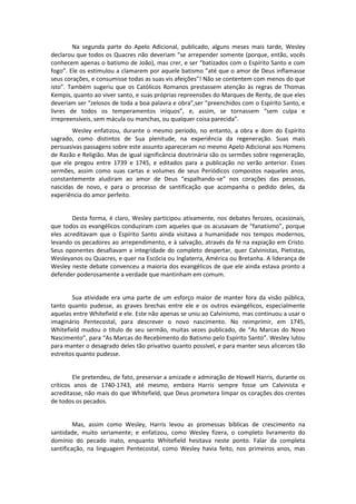 Na segunda parte do Apelo Adicional, publicado, alguns meses mais tarde, Wesley
declarou que todos os Quacres não deveriam “se arrepender somente (porque, então, vocês
conhecem apenas o batismo de João), mas crer, e ser “batizados com o Espírito Santo e com
fogo”. Ele os estimulou a clamarem por aquele batismo ”até que o amor de Deus inflamasse
seus corações, e consumisse todas as suas vis afeições”! Não se contentem com menos do que
isto”. Também sugeriu que os Católicos Romanos prestassem atenção às regras de Thomas
Kempis, quanto ao viver santo, e suas próprias repreensões do Marques de Renty, de que eles
deveriam ser “zelosos de toda a boa palavra e obra”,ser “preenchidos com o Espírito Santo, e
livres de todos os temperamentos iníquos”, e, assim, se tornassem “sem culpa e
irrepreensíveis, sem mácula ou manchas, ou qualquer coisa parecida”.
Wesley enfatizou, durante o mesmo período, no entanto, a obra e dom do Espírito
sagrado, como distintos de Sua plenitude, na experiência da regeneração. Suas mais
persuasivas passagens sobre este assunto apareceram no mesmo Apelo Adicional aos Homens
de Razão e Religião. Mas de igual significância doutrinária são os sermões sobre regeneração,
que ele pregou entre 1739 e 1745, e editados para a publicação no verão anterior. Esses
sermões, assim como suas cartas e volumes de seus Periódicos compostos naqueles anos,
constantemente aludiram ao amor de Deus “espalhando-se” nos corações das pessoas,
nascidas de novo, e para o processo de santificação que acompanha o pedido deles, da
experiência do amor perfeito.

Desta forma, é claro, Wesley participou ativamente, nos debates ferozes, ocasionais,
que todos os evangélicos conduziram com aqueles que os acusavam de “fanatismo”, porque
eles acreditavam que o Espírito Santo ainda visitava a humanidade nos tempos modernos,
levando os pecadores ao arrependimento, e à salvação, através da fé na expiação em Cristo.
Seus oponentes desafiavam a integridade do completo despertar, quer Calvinistas, Pietistas,
Wesleyanos ou Quacres, e quer na Escócia ou Inglaterra, América ou Bretanha. A liderança de
Wesley neste debate convenceu a maioria dos evangélicos de que ele ainda estava pronto a
defender poderosamente a verdade que mantinham em comum.

Sua atividade era uma parte de um esforço maior de manter fora da visão pública,
tanto quanto pudesse, as graves brechas entre ele e os outros evangélicos, especialmente
aquelas entre Whitefield e ele. Este não apenas se uniu ao Calvinismo, mas continuou a usar o
imaginário Pentecostal, para descrever o novo nascimento. No reimprimir, em 1745,
Whitefield mudou o título de seu sermão, muitas vezes publicado, de “As Marcas do Novo
Nascimento”, para “As Marcas do Recebimento do Batismo pelo Espírito Santo”. Wesley lutou
para manter o desagrado deles tão privativo quanto possível, e para manter seus alicerces tão
estreitos quanto pudesse.

Ele pretendeu, de fato, preservar a amizade e admiração de Howell Harris, durante os
críticos anos de 1740-1743, até mesmo, embora Harris sempre fosse um Calvinista e
acreditasse, não mais do que Whitefield, que Deus prometera limpar os corações dos crentes
de todos os pecados.

Mas, assim como Wesley, Harris levou as promessas bíblicas de crescimento na
santidade, muito seriamente; e enfatizou, como Wesley fizera, o completo livramento do
domínio do pecado inato, enquanto Whitefield hesitava neste ponto. Falar da completa
santificação, na linguagem Pentecostal, como Wesley havia feito, nos primeiros anos, mas

 