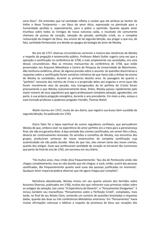 veria Deus”. Ele entendeu que tal santidade refletia o caráter que ele atribuía ao Senhor do
Velho e Novo Testamento – um Deus do amor ético, expressado na plenitude para a
humanidade perdida e, especialmente, para o pobre e oprimido. Quando aquele amor
triunfava sobre todos os inimigos de nossa natureza caída, o resultado ele comumente
chamava de pureza de coração, salvação do pecado, perfeição cristã, ou a completa
restauração da imagem de Deus. Seu ensino de tal segunda bênção, seu pregar o que era, de
fato, santidade Pentecostal, era devido ao apogeu da teologia do amor de Wesley.

No ano de 1757, diversas circunstâncias varreram a maioria das reticências de Wesley
a respeito da pregação e testemunho público. Professor Albert Outler sugeriu uma vez que a
oposição à santificação na conferência de 1758, e mais amplamente nas sociedades, era uma
dessas circunstâncias. Mas as minutas manuscritas da conferência de 1758, que estão
preservadas nos Arquivos Metodistas e Centro de Pesquisa da Universidade de Manchester,
dão nenhuma evidência, afinal, de alguma pressão sobre o assunto. As questões doutrinárias e
respostas sobre a santificação foram sumários rotineiros do que havia sido a ênfase do ensino
de Wesley às sociedades, durante os primeiros dezoito anos. As passagens do quanto o
“perfeito” necessita dos méritos de Cristo e a propensão deles aos enganos e erros (que não
foram moralmente atos do pecado, mas transgressões da lei perfeita de Cristo) foram
precisamente o que Wesley costumeiramente disse. Antes, Wesley passou rapidamente pelo
maior número de seus seguidores que agora professavam completa salvação, agradecidos, em
parte, à sua própria pregação energética, durante o ano precedente. Em meio a eles, estava o
auto treinado professor e poderoso pregador irlandês, Thomas Walsh.

Walsh morreu em 1757; muito de seu diário, que registra sua busca bem sucedida da
segunda bênção, foi publicado em 1763.

Outro fator foi o lapso espiritual de outros seguidores confiáveis, que persuadiram
Wesley de que, embora viver na experiência do amor perfeito era o meio para a perseverança
final, ele não era garantia disto. A boa-vontade dos crentes santificados, em serem fiéis a Deus,
deveria ser continuamente renovada. Os sermões e conselhos de Wesley, nos encontros dos
grupos, produziram centenas de novos testemunhos da completa santificação cuja
autenticidade ele não podia duvidar. Mais do que isto, eles vieram tanto dos novos crentes,
quanto dos antigos. Esses que professaram santidade de coração se tornaram tão numerosos
que perto do final do ano de 1762, ele escreveu em seu Diário:

“Há muitos anos, meu irmão dizia frequentemente: ‘Seu dia de Pentecoste ainda não
chegou completamente; mas eu não duvido que ele chegue: e você, então, ouvirá das pessoas
santificadas, tão frequentemente quanto você ouve das pessoas justificadas no momento’.
Qualquer leitor imparcial poderá observar que ele agora chegou por completo”.

Reticência abandonada, Wesley incluiu em seu quarto volume dos Sermões sobre
Assuntos Diversos, publicados em 1760, muitos dos que refinaram suas primeiras visões sobre
os estágios da salvação, tais como “A Experiência do Deserto”, e “Pensamentos Divagantes”. E
incluiu também seu maravilhoso “Pensamentos sobre a Perfeição Cristã”, compilados, mais
tarde, no final de seu Relato Claro, contendo um sumário de questões levantadas e respostas
dadas, quando das duas ou três conferências Metodistas anteriores. Em “Pensamentos” havia
muitas afirmações calorosas e bíblicas a respeito da promessa de Deus aos corações dos

 