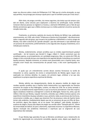 expor seu discurso sobre o texto de Phillipenses 3:12 “Não que já a tenha alcançado, ou que
seja perfeito; mas prossigo para alcançar aquilo para o que fui também preso por Cristo Jesus”.

Além disto, ele pregou sermões, nos meses seguintes, dos textos que ele sempre usou
dali em diante, como veículos para explicarem a doutrina da santificação. Esses sermões
incitaram diversas pessoas na Inglaterra e Escócia, a alertarem Whitefield, para o fato de que
Wesley proclamava agora que a Bíblia ensinava que os cristãos poderiam encontrar pureza de
coração nesta vida.

Finalmente, os primeiros capítulos do resumo de Wesley de William Law, publicados
anonimamente, em 1740, sob o título “A Natureza e Destino da Cristandade”, não discorreram
sobre a segunda obra da graça, que trouxera tais problemas a Whitefield e a outros amigos de
Wesley, mas sobre a doutrina da “grande salvação”, que eles afirmavam; e que admitiam que
um processo de crescimento, preferivelmente a uma segunda obra da graça instantânea, era o
método para realizá-la.

Wesley, evidentemente, sempre acreditou que os cristãos experimentavam gradual
santificação – de tal maneira que Gerald R. Cragg e Albert C. Outler concluíram que ele
acreditava apenas, ou principalmente, em santidade progressiva. Mas, no outono de 1749, ele
chegou à clara convicção de que uma experiência de segunda bênção instantânea era essencial
àquele processo. Naquele momento, os crentes eram preenchidos com o Espírito Santo, seus
corações eram limpos dos remanescentes do pecado inato, e eles eram aperfeiçoados no
amor.

A ajuda que um entendimento correto desses eventos fornecesse na tarefa de
interpretar os vários aspectos do ensino e comportamento de Wesley agora requer uma
explicação nos mínimos detalhes. Eu espero, em primeiro lugar, enfatizar a luz que eles
espalharam na própria experiência espiritual de Wesley.

Wesley admitiu seu desapontamento, diante da pequena medida de alegria que
recebeu quando acreditou que o Espírito Santo testemunhou sua regeneração nos famosos
encontros de oração na Rua Aldersgate, Londres, em Maio de 1739. Ele se sentiu tentado a
duvidar, se verdadeiramente experimentou o que as Escrituras prometeram. Este fato inspirou
alguns estudiosos modernos a denegrirem o evento de Aldersgate. Parece-me, antes, que ele
reflete o fato de que Wesley, naquele momento, entendeu que a Bíblia ensinava apenas uma
experiência instantânea da graça salvadora e que, portanto, todas as promessas das Escrituras,
concernente à retidão, paz, e alegria que deveriam fluir da presença e obra do Espírito Santo
teriam sido evidentes, imediatamente depois que ele se convenceu de que era filho de Deus.
Ao contrário, alguns dias depois, ele se viu quase “em pedaços”, pela dúvida, tentação e
ausência de alegria. Poucos dias depois de pregar seu sermão sobre “Salvação pela Fé”, diante
da Universidade de Oxford, foi para a Alemanha, esperando encontrar na experiência Moravia,
alguma resolução dos problemas intelectuais e espirituais que se originaram de suas
expectativas não realizadas.

O que Wesley logo aprendeu foi que os Morávios acreditavam que o testemunho do
Espírito da regeneração era comumente concedido, algumas vezes, depois que alguém era

 