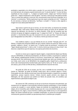 perdoado e capacitado a ter vitória sobre o pecado. Em sua carta de 30 de Outubro de 1738,
ao irmão Samuel, ele comparou aquele testemunho com “o selo do Espírito”, “o amor de Deus,
espalhado em meu coração” e... “a alegria no Espírito Santo”, alegria que “nenhum homem
pode tirar”, “alegria inexplicável e cheia de glória”. Ele disse a Samuel que não poderia duvidar
“que os crentes que esperam e oram por isto, encontrassem essas Escrituras cumpridas, em si
mesmos”, e acrescentou: “Minha esperança é que eles sejam cumpridas em mim”. Tal grau de
fé, ele escreveu a Samuel, da Alemanha, ”purifique o coração” e “renove a vida, segundo a
imagem de nosso abençoado Redentor!”.

Aqui estava o germe do que se tornou, um ano mais tarde, sua doutrina da completa
santificação. Mas, neste ponto, Wesley ainda pensava apenas em graus da fé salvadora. Ele
reportou aos Morávios, em Herrnhut, no último Outubro, 1738, que ele acreditou que dez
ministros da Igreja da Inglaterra pregaram que “o sangue de Cristo” os “limpou de todos os
pecados”, e recomendou-lhes que não cessassem de orar, para que Deus “removesse aquilo
que é desagradável aos olhos Dele”, e “nos desse a mente que estava em Cristo”.

Esta evidência explica o uso que Wesley fez de seu sermão “Salvação pela Fé”, em
Oxford, a respeito das promessas bíblicas de que o Senhor salvaria seu povo de “todos os seus
pecados: originais e atuais”, os selaria com “o Espírito Santo da promessa”, livrando-os de
“algum desejo pecaminoso”, e daria a eles “a mesma mente que estava em Jesus Cristo”. Isto
descreve a experiência que ele esperava, mas apenas parte disto ele encontrou.

Durante os meses que se seguiram àquela viagem, e especialmente depois que Wesley
uniu-se a Whitefield, na liderança do despertar, em Bristol e Londres, na primavera e verão de
1739, Wesley cuidadosamente estudou as Escrituras, concernentes aos ”bebês em Cristo” e
aos graus da fé. Elas confirmaram sua crença de que aqueles que, sob o seu ministério e o de
seu irmão, assim como no de Whitefield e do evangelista galês, Howell Harris, professaram
terem sido instantaneamente transformados pelo Espírito Santo, da “fé de um servo”, como
ele colocou, para a fé de um filho de Deus, indubitavelmente nasceram de novo.

No verão de 1739, ele se ocupou, por fim, com a multidão de tais convertidos. Eles
haviam se “libertado” do poder do pecado. Ainda assim, não se sentiam seguros e firmes.
Preocupado com eles, Wesley ensinou que havia sido desencorajado a respeito de sua própria
experiência, porque esperara demais. Embora durante aquele primeiro ano depois de
Aldersgate, ele não supusesse que poderia ser liberto do pecado inato, ele acreditou que
experimentaria a plenitude de alegria e paz.

No outono de 1739, convenceu-se de que as Escrituras ensinavam esta plenitude, que
resultaria em um segundo e mais profundo momento da graça santificadora, e traria também
a pureza de coração e o amor perfeito. Depois de lamentar da imperfeição de sua paz e
alegria, ele se maravilhou pela medida da graça que ele e seus convertidos receberam e pela
plenitude que viria. Agora, a busca faminta e sedenta pela retidão tornou-se uma experiência
alegre. Ele estava confiante de que a completa santificação, ou pureza da corrupção interior
remanescente, garantiria também sua perseverança final e o satisfaria por completo.

 