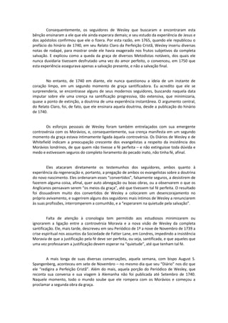 Consequentemente, os seguidores de Wesley que buscaram e encontraram esta
bênção ensinaram a ele que ele ainda esperara demais; e seu estudo da experiência de Jesus e
dos apóstolos confirmou que ele o fizera. Por esta razão, em 1765, quando ele republicou o
prefácio do hinário de 1740, em seu Relato Claro da Perfeição Cristã, Wesley inseriu diversas
notas de rodapé, para mostrar onde ele havia exagerado nos frutos subjetivos da completa
salvação. E explicou como a queda da graça de diversos Metodistas notáveis, dos quais ele
nunca duvidaria tivessem desfrutado uma vez do amor perfeito, o convenceu, em 1750 que
esta experiência assegurava apenas a salvação presente, e não a salvação final.

No entanto, de 1740 em diante, ele nunca questionou a ideia de um instante de
coração limpo, em um segundo momento de graça santificadora. Eu acredito que ele se
surpreenderia, se encontrasse alguns de seus modernos seguidores, buscando naquela data
imputar sobre ele uma crença na santificação progressiva, tão extensiva, que minimizaria,
quase a ponto de extinção, a doutrina de uma experiência instantânea. O argumento central,
do Relato Claro, foi, de fato, que ele ensinara aquela doutrina, desde a publicação do hinário
de 1740.

Os esforços pessoais de Wesley foram também entrelaçados com sua emergente
controvérsia com os Morávios, e, consequentemente, sua crença manifesta em um segundo
momento da graça estava intimamente ligada àquela controvérsia. Os Diários de Wesley e de
Whitefield indicam a preocupação crescente dos evangelistas a respeito da insistência dos
Morávios londrinos, de que quem não tivesse a fé perfeita – e não extinguisse toda dúvida e
medo e estivessem seguros do completo livramento do pecado inato, não tinha fé, afinal.

Eles atacaram diretamente os testemunhos dos seguidores, ambos quanto à
experiência da regeneração e, portanto, a pregação de ambos os evangelistas sobre a doutrina
do novo nascimento. Eles ordenaram esses “convertidos”, falsamente seguros, a desistirem de
fazerem alguma coisa, afinal, quer auto abnegação ou boas obras, ou a observarem o que os
Anglicanos pensavam serem “os meios da graça”, até que tivessem tal fé perfeita. O resultado
foi dissuadirem muito dos convertidos de Wesley a colocarem um desencorajamento no
próprio avivamento, e sugerirem alguns dos seguidores mais íntimos de Wesley a renunciarem
às suas profissões, interromperem a comunhão, e a “esperarem na quietude pela salvação”.

Falta de atenção à cronologia tem permitido aos estudiosos minimizarem ou
ignorarem a ligação entre a controvérsia Moravia e a nova visão de Wesley da completa
santificação. Ele, mais tarde, descreveu em seu Periódico de 1º a nove de Novembro de 1739 a
crise espiritual nos assuntos da Sociedade de Fatter Lane, em Londres, impedindo a insistência
Moravia de que a justificação pela fé deve ser perfeita, ou seja, santificada, e que aqueles que
uma vez professaram a justificação devem esperar na “quietude”, até que tenham tal fé.

A mais longa de suas diversas conversações, aquela semana, com bispo August S.
Spangenberg, aconteceu em sete de Novembro – no mesmo dia que seu “Diário” nos diz que
ele “redigira a Perfeição Cristã”. Além do mais, aquela porção do Periódico de Wesley, que
reconta sua conversa e sua viagem à Alemanha não foi publicada até Setembro de 1740.
Naquele momento, todo o mundo soube que ele rompera com os Morávios e começou a
proclamar a segunda obra da graça.

 