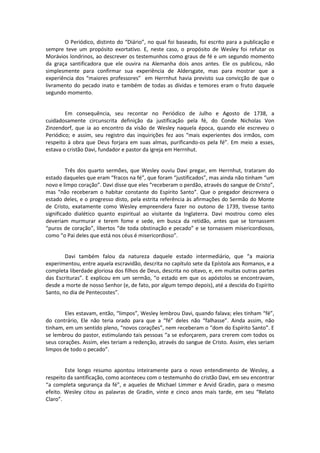 O Periódico, distinto do “Diário”, no qual foi baseado, foi escrito para a publicação e
sempre teve um propósito exortativo. E, neste caso, o propósito de Wesley foi refutar os
Morávios londrinos, ao descrever os testemunhos como graus de fé e um segundo momento
da graça santificadora que ele ouvira na Alemanha dois anos antes. Ele os publicou, não
simplesmente para confirmar sua experiência de Aldersgate, mas para mostrar que a
experiência dos “maiores professores” em Herrnhut havia previsto sua convicção de que o
livramento do pecado inato e também de todas as dívidas e temores eram o fruto daquele
segundo momento.

Em consequência, seu recontar no Periódico de Julho e Agosto de 1738, a
cuidadosamente circunscrita definição da justificação pela fé, do Conde Nicholas Von
Zinzendorf, que ia ao encontro da visão de Wesley naquela época, quando ele escreveu o
Periódico; e assim, seu registro das inquirições fez aos “mais experientes dos irmãos, com
respeito à obra que Deus forjara em suas almas, purificando-os pela fé”. Em meio a esses,
estava o cristão Davi, fundador e pastor da igreja em Herrnhut.

Três dos quarto sermões, que Wesley ouviu Davi pregar, em Herrnhut, trataram do
estado daqueles que eram “fracos na fé”, que foram “justificados”, mas ainda não tinham “um
novo e limpo coração”. Davi disse que eles “receberam o perdão, através do sangue de Cristo”,
mas “não receberam o habitar constante do Espírito Santo”. Que o pregador descrevera o
estado deles, e o progresso disto, pela estrita referência às afirmações do Sermão do Monte
de Cristo, exatamente como Wesley empreendera fazer no outono de 1739, tivesse tanto
significado dialético quanto espiritual ao visitante da Inglaterra. Davi mostrou como eles
deveriam murmurar e terem fome e sede, em busca da retidão, antes que se tornassem
“puros de coração”, libertos “de toda obstinação e pecado” e se tornassem misericordiosos,
como “o Pai deles que está nos céus é misericordioso”.

Davi também falou da natureza daquele estado intermediário, que “a maioria
experimentou, entre aquela escravidão, descrita no capítulo sete da Epístola aos Romanos, e a
completa liberdade gloriosa dos filhos de Deus, descrita no oitavo, e, em muitas outras partes
das Escrituras”. E explicou em um sermão, “o estado em que os apóstolos se encontravam,
desde a morte de nosso Senhor (e, de fato, por algum tempo depois), até a descida do Espírito
Santo, no dia de Pentecostes”.

Eles estavam, então, “limpos”, Wesley lembrou Davi, quando falava; eles tinham “fé”,
do contrário, Ele não teria orado para que a “fé” deles não “falhasse”. Ainda assim, não
tinham, em um sentido pleno, “novos corações”, nem receberam o “dom do Espírito Santo”. E
se lembrou do pastor, estimulando tais pessoas “a se esforçarem, para crerem com todos os
seus corações. Assim, eles teriam a redenção, através do sangue de Cristo. Assim, eles seriam
limpos de todo o pecado”.

Este longo resumo apontou inteiramente para o novo entendimento de Wesley, a
respeito da santificação, como aconteceu com o testemunho do cristão Davi, em seu encontrar
“a completa segurança da fé”, e aqueles de Michael Limmer e Arvid Gradin, para o mesmo
efeito. Wesley citou as palavras de Gradin, vinte e cinco anos mais tarde, em seu “Relato
Claro”.

 