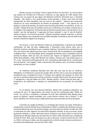 Wesley escreveu sua famosa “Carta à Igreja de Deus em Herrnhut”, na mesma época
que editava seu Periódico de 1738 para a impressa, ou seja, Agosto de 1740. Aquela carta
começa com sua queixa de que alguns dos Morávios londrinos afirmavam que a “presente
salvação... não implica o tirar propriamente nossos pecados, o limpar nossa alma de toda
transgressão, de toda iniquidade, quer da carne ou do espírito” – palavras que claramente
referem-se ao novo entendimento de Wesley da perfeição cristã – “mas apenas faz em
pedaços o sistema de pecados, de maneira que ele ainda permanece nos membros, se não, no
coração”. Wesley disse que ele também ouvira que os Morávios, em Londres, insistiam que a
fé salvadora não assegurava “livramento dos pensamentos pecaminosos, nem do distrair-se na
oração”, que ele não garantia “a segurança da futura salvação”, e que “o selo do Espírito”
referia-se apenas “ao momento presente”. (Wesley acreditava naquele momento, e durante
bom tempo depois, que a experiência da completa salvação era devida ao selo do Espírito que
tornaria impossível a alguém cair da graça).

Em resumo, a carta aos Morávios referia-se, principalmente, à doutrina da completa
santificação, um fato, até aqui, negligenciado. E lamentava, nesta mesma carta, que os
Morávios londrinos acreditassem que a salvação implicava “livramento dos mandamentos de
Deus, de maneira que alguém que fosse salvo, através da fé, não era obrigado ou constrangido
a obedecer-lhes” – uma contradição direta à pregação de Wesley sobre a santidade cristã, do
Sermão do Monte. Além do mais, ele escreveu que “alguns na Inglaterra”, especialmente
Philip Henry Molthier, então, líder Morávio em Londres, insistiam que “não existem graus na
fé”, e que “não existe justificação pela fé, sem o plerephory *plenitude+ da fé, o testemunho
claro do Espírito”, nem alguém “onde o testemunho não existisse, teria, no sentido completo,
apropriado, um novo coração”.

Os modernos estudiosos Morávios têm tido não mais zelo do que os modernos
Metodistas, no enfatizarem a pureza do coração. Mas, de fato, isto é o que seus antepassados
acreditavam que a verdadeira fé traria. E insistiam que ninguém tem qualquer fé, afinal, até
que ele ou ela desse testemunho da fé que santifica o coração. Mas fizeram isto de tal maneira
a “extinguirem o zelo dos bebês em Cristo”, Wesley concluiu, “tendo muito do falso zelo”, e
proibindo-os de testificarem a salvação ou compartilharem do sacramento da comunhão
santa.

Ao se deparar com esta doutrina Morávia, Wesley não considerou abandonar sua
confiança de que a fé regeneradora, até mesmo tal que foi manifestada pelos “bebês em
Cristo”, era, de fato, a verdadeira e salvadora fé cristã. Nem Whitefield. Mas Wesley estava
atento no declarar “aquela santidade, sem a qual nenhum homem verá o Senhor”. E não
ficaria satisfeito com menos do que a alegria plena que Jesus prometera aos Seus discípulos.

A atenção aos amigos de Wesley, e à cronologia dos eventos nos ajuda, finalmente a
compreender o quanto Wesley ficou sensibilizado ao refletir a respeito das sentenças claras do
Sermão do Monte de Jesus. Ele primeiro pregou uma série deles em Bristol, em Abril de 1739,
e novamente em Julho seguinte. Os manuscritos daqueles sermões, se ele os escreveu, foram
igualmente editados e, então, destruídos (como aconteceu com quase todos os manuscritos
publicados por Wesley), depois que ele imprimiu em 1746 e 1748, treze discursos a respeito do
sermão de Cristo. Mas, quer ele preparou ou não os discursos, na forma manuscrita em 1739
ou 1740, é certo que as ideias, que eles apresentam na última versão impressa, permearam a
consciência dos Wesleyanos nos anos de 1739 e 1740.

 